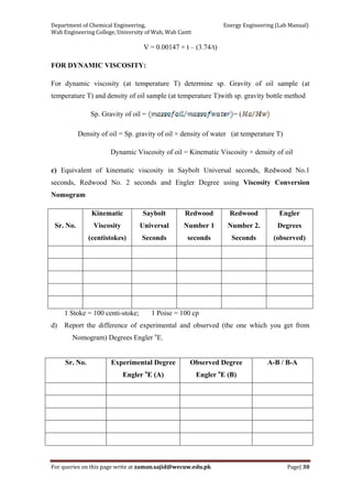 Department of Chemical Engineering,                                                            Energy Engineering (Lab Manual) 
Wah Engineering College, University of Wah, Wah Cantt 
For queries on this page write at zaman.sajid@wecuw.edu.pk   Page| 30 
 
V = 0.00147 × t – (3.74/t)
FOR DYNAMIC VISCOSITY:
For dynamic viscosity (at temperature T) determine sp. Gravity of oil sample (at
temperature T) and density of oil sample (at temperature T)with sp. gravity bottle method
Sp. Gravity of oil = = (
Density of oil = Sp. gravity of oil × density of water (at temperature T)
Dynamic Viscosity of oil = Kinematic Viscosity × density of oil
c) Equivalent of kinematic viscosity in Saybolt Universal seconds, Redwood No.1
seconds, Redwood No. 2 seconds and Engler Degree using Viscosity Conversion
Nomogram
Sr. No.
Kinematic
Viscosity
(centistokes)
Saybolt
Universal
Seconds
Redwood
Number 1
seconds
Redwood
Number 2.
Seconds
Engler
Degrees
(observed)
1 Stoke = 100 centi-stoke; 1 Poise = 100 cp
d) Report the difference of experimental and observed (the one which you get from
Nomogram) Degrees Engler o
E.
Sr. No. Experimental Degree
Engler o
E (A)
Observed Degree
Engler o
E (B)
A-B / B-A
 