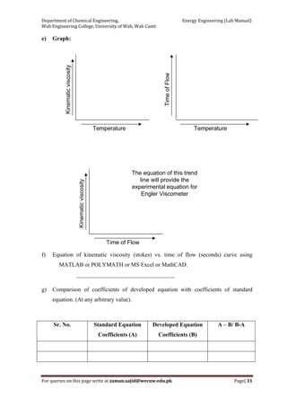Department of Chemical Engineering,                                                            Energy Engineering (Lab Manual) 
Wah Engineering College, University of Wah, Wah Cantt 
For queries on this page write at zaman.sajid@wecuw.edu.pk   Page| 31 
 
e) Graph:
Kinematicviscosity
Time of Flow
The equation of this trend
line will provide the
experimental equation for
Engler Viscometer
f) Equation of kinematic viscosity (stokes) vs. time of flow (seconds) curve using
MATLAB or POLYMATH or MS Excel or MathCAD.
__________________________________
g) Comparison of coefficients of developed equation with coefficients of standard
equation. (At any arbitrary value).
Sr. No. Standard Equation
Coefficients (A)
Developed Equation
Coefficients (B)
A – B/ B-A
 