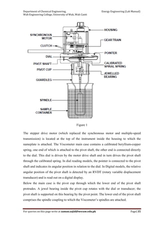 Department of Chemical Engineering,                                                            Energy Engineering (Lab Manual) 
Wah Engineering College, University of Wah, Wah Cantt 
For queries on this page write at zaman.sajid@wecuw.edu.pk   Page| 35 
 
Figure 1
The stepper drive motor (which replaced the synchronous motor and multiple-speed
transmission) is located at the top of the instrument inside the housing to which the
nameplate is attached. The Viscometer main case contains a calibrated beryllium-copper
spring, one end of which is attached to the pivot shaft, the other end is connected directly
to the dial. This dial is driven by the motor drive shaft and in turn drives the pivot shaft
through the calibrated spring. In dial reading models, the pointer is connected to the pivot
shaft and indicates its angular position in relation to the dial. In Digital models, the relative
angular position of the pivot shaft is detected by an RVDT (rotary variable displacement
transducer) and is read out on a digital display.
Below the main case is the pivot cup through which the lower end of the pivot shaft
protrudes. A jewel bearing inside the pivot cup rotates with the dial or transducer; the
pivot shaft is supported on this bearing by the pivot point. The lower end of the pivot shaft
comprises the spindle coupling to which the Viscometer’s spindles are attached.
 