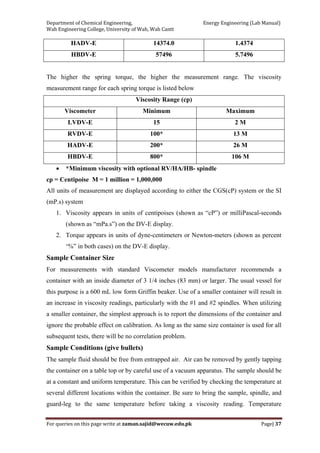 Department of Chemical Engineering,                                                            Energy Engineering (Lab Manual) 
Wah Engineering College, University of Wah, Wah Cantt 
For queries on this page write at zaman.sajid@wecuw.edu.pk   Page| 37 
 
HADV-E 14374.0 1.4374
HBDV-E 57496 5.7496
The higher the spring torque, the higher the measurement range. The viscosity
measurement range for each spring torque is listed below
Viscosity Range (cp)
Viscometer Minimum Maximum
LVDV-E 15 2 M
RVDV-E 100* 13 M
HADV-E 200* 26 M
HBDV-E 800* 106 M
• *Minimum viscosity with optional RV/HA/HB- spindle
cp = Centipoise M = 1 million = 1,000,000
All units of measurement are displayed according to either the CGS(cP) system or the SI
(mP.s) system
1. Viscosity appears in units of centipoises (shown as “cP”) or milliPascal-seconds
(shown as “mPa.s”) on the DV-E display.
2. Torque appears in units of dyne-centimeters or Newton-meters (shown as percent
‘%” in both cases) on the DV-E display.
Sample Container Size
For measurements with standard Viscometer models manufacturer recommends a
container with an inside diameter of 3 1/4 inches (83 mm) or larger. The usual vessel for
this purpose is a 600 mL low form Griffin beaker. Use of a smaller container will result in
an increase in viscosity readings, particularly with the #1 and #2 spindles. When utilizing
a smaller container, the simplest approach is to report the dimensions of the container and
ignore the probable effect on calibration. As long as the same size container is used for all
subsequent tests, there will be no correlation problem.
Sample Conditions (give bullets)
The sample fluid should be free from entrapped air. Air can be removed by gently tapping
the container on a table top or by careful use of a vacuum apparatus. The sample should be
at a constant and uniform temperature. This can be verified by checking the temperature at
several different locations within the container. Be sure to bring the sample, spindle, and
guard-leg to the same temperature before taking a viscosity reading. Temperature
 