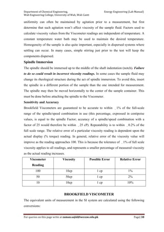 Department of Chemical Engineering,                                                            Energy Engineering (Lab Manual) 
Wah Engineering College, University of Wah, Wah Cantt 
For queries on this page write at zaman.sajid@wecuw.edu.pk   Page| 38 
 
uniformity can often be maintained by agitation prior to a measurement, but first
determine that such agitation won’t affect viscosity of the sample fluid. Factors used to
calculate viscosity values from the Viscometer readings are independent of temperature. A
constant temperature water bath may be used to maintain the desired temperature.
Homogeneity of the sample is also quite important, especially in dispersed systems where
settling can occur. In many cases, simple stirring just prior to the test will keep the
components dispersed.
Spindle Immersion
The spindle should be immersed up to the middle of the shaft indentation (notch). Failure
to do so could result in incorrect viscosity readings. In some cases the sample fluid may
change its rheological structure during the act of spindle immersion. To avoid this, insert
the spindle in a different portion of the sample than the one intended for measurement.
The spindle may then be moved horizontally to the center of the sample container. This
must be done before attaching the spindle to the Viscometer.
Sensitivity and Accuracy
Brookfield Viscometers are guaranteed to be accurate to within 1% of the full-scale
range of the spindle/speed combination in use (this percentage, expressed in centipoise
values, is equal to the spindle Factor; accuracy of a spindle/speed combination with a
factor of 25 would therefore be within 25 cP). Repeatability is to within 0.2% of the
full scale range. The relative error of a particular viscosity reading is dependent upon the
actual display (% torque) reading. In general, relative error of the viscosity value will
improve as the reading approaches 100. This is because the tolerance of 1% of full scale
viscosity applies to all readings, and represents a smaller percentage of measured viscosity
as the actual reading increases.
Viscometer
Reading
Viscosity Possible Error Relative Error
100 10cp 1 cp 1%
50 50cp 1 cp 2%
10 10cp 1 cp 10%
BROOKFIELD VISCOMETER
The equivalent units of measurement in the SI system are calculated using the following
conversions:
 