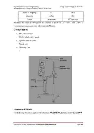 Department of Chemical Engineering,                                                            Energy Engineering (Lab Manual) 
Wah Engineering College, University of Wah, Wah Cantt 
For queries on this page write at zaman.sajid@wecuw.edu.pk   Page| 39 
 
Name of Property SI CGS
Viscosity 1mPa.s 1Cp
Torque 1Newton-m 107
dyne-cm
Reference to viscosity throughout this manual is made in CGS units. The LVDV-E
viscometer provides equivalent information in SI units.
Components:
• DV-E viscometer
• Model a Laboratory stand
• Spindle set with Case:
• Guard Leg
• Shipping Cap
:
Instrument Controls:
The following describes each switch’s function:MOTOR ON, Turn the motor ON or OFF
 