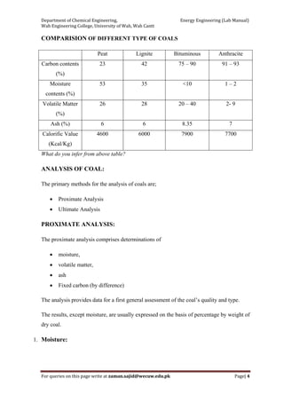Department of Chemical Engineering,                                                            Energy Engineering (Lab Manual) 
Wah Engineering College, University of Wah, Wah Cantt 
For queries on this page write at zaman.sajid@wecuw.edu.pk   Page| 4 
 
COMPARISION OF DIFFERENT TYPE OF COALS
Peat Lignite Bituminous Anthracite
Carbon contents
(%)
23 42 75 – 90 91 – 93
Moisture
contents (%)
53 35 <10 1 – 2
Volatile Matter
(%)
26 28 20 – 40 2- 9
Ash (%) 6 6 8.35 7
Calorific Value
(Kcal/Kg)
4600 6000 7900 7700
What do you infer from above table?
ANALYSIS OF COAL:
The primary methods for the analysis of coals are;
• Proximate Analysis
• Ultimate Analysis
PROXIMATE ANALYSIS:
The proximate analysis comprises determinations of
• moisture,
• volatile matter,
• ash
• Fixed carbon (by difference)
The analysis provides data for a first general assessment of the coal’s quality and type.
The results, except moisture, are usually expressed on the basis of percentage by weight of
dry coal.
1. Moisture:
 