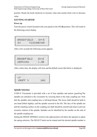 Department of Chemical Engineering,                                                            Energy Engineering (Lab Manual) 
Wah Engineering College, University of Wah, Wah Cantt 
For queries on this page write at zaman.sajid@wecuw.edu.pk   Page| 41 
 
position. Rotate the knob clockwise to increase value and counter-clock wise to decrease
value.
GETTING STARTED
Power up
Turn the power switch (located in the rear panel) to the ON (I) position. This will result in
the following screen display
After a few seconds the following screen appears:
After a short time, the display will clear and the default screen like below is displayed:
Spindle Selection
LVDV-E Viscometer is provided with a set of four spindles and narrow guard-leg.The
spindles are attached to the viscometer by screwing them to the male coupling nut. Note
that the spindles and coupling have a left-hand thread. The lower shaft should be held in
one hand (lifted slightly), and the spindle screwed to the left. The face of the spindle nut
and the matching surface on the coupling nut shaft should be smooth and clean to prevent
eccentric rotation of the spindle. Spindles can be identified by the number on the side of
the spindle coupling nut.
Setting the SPEED/ SPINDLE switch to the right position will allow the operator to adjust
the spring selection, The SELECT knob can be rotated until the desired spindle number is
 