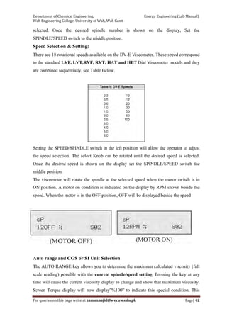 Department of Chemical Engineering,                                                            Energy Engineering (Lab Manual) 
Wah Engineering College, University of Wah, Wah Cantt 
For queries on this page write at zaman.sajid@wecuw.edu.pk   Page| 42 
 
selected. Once the desired spindle number is shown on the display, Set the
SPINDLE/SPEED switch to the middle position.
Speed Selection & Setting:
There are 18 rotational speeds available on the DV-E Viscometer. These speed correspond
to the standard LVF, LVT,RVF, RVT, HAT and HBT Dial Viscometer models and they
are combined sequentially, see Table Below.
Setting the SPEED/SPINDLE switch in the left position will allow the operator to adjust
the speed selection. The select Knob can be rotated until the desired speed is selected.
Once the desired speed is shown on the display set the SPINDLE/SPEED switch the
middle position.
The viscometer will rotate the spindle at the selected speed when the motor switch is in
ON position. A motor on condition is indicated on the display by RPM shown beside the
speed. When the motor is in the OFF position, OFF will be displayed beside the speed
Auto range and CGS or SI Unit Selection
The AUTO RANGE key allows you to determine the maximum calculated viscosity (full
scale reading) possible with the current spindle/speed setting. Pressing the key at any
time will cause the current viscosity display to change and show that maximum viscosity.
Screen Torque display will now display”%100” to indicate this special condition. This
 