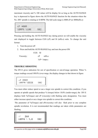 Department of Chemical Engineering,                                                            Energy Engineering (Lab Manual) 
Wah Engineering College, University of Wah, Wah Cantt 
For queries on this page write at zaman.sajid@wecuw.edu.pk   Page| 43 
 
maximum viscosity and % 100 values will be display for as long as the AUTO RANGE
key is depressed in figure shows the AUTO RANGE function for the situation where the
No. 2RV spindle is rotating at 10 RPM. The full scale range is 4000 cP (or 4000mPa.s)
Pressing and holding the AUTO RANGE key during power on will enable the viscosity
unit displayed to toggle between CGS (cP) and SI (mPa.s) snits. To change the unit
format:
1. Turn the power off
2. Press and hold the AUTO RANGE key and turn the power ON
CGS SI
Viscosity: cP mPa.s
1cP= 1mpa.s
TROUBLE SHOOTING
The DV-E gives indication for out of specification or out-of-range operation. When %
torque readings exceed 100.0% (over range, the display changes to that shown in figure
You must either reduce speed or use a larger size spindle to correct this condition. if you
operate at spindle speeds that produce % (torque) below 10.0% (under-range), the DV-E
displays both %(Torque) and cP (viscosity) with flashing units designation. You must
either increase speed or use a larger size spindle to correct this condition.
The parameter of %(Torque) and cP(viscosity) will also flash prior to one complete
spindle revolution. It is not recommended that readings are taken while parameters are
flashing.
 