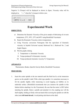 Department of Chemical Engineering,                                                            Energy Engineering (Lab Manual) 
Wah Engineering College, University of Wah, Wah Cantt 
For queries on this page write at zaman.sajid@wecuw.edu.pk   Page| 44 
 
Negative % (Torque) will be displayed as shown in figure. Viscosity value will be
displayed as “----” when the % (torque) is below zero.
Experimental Work
OBJECTIVE:
a) Determine the Dynamic Viscosity of the given sample of lubricating oil at room
temperature, 25o
C, 30o
C, 35o
C and 40o
C using Brookfield Viscometer
b) Report the Kinematic Viscosity at above temperatures.
c) Using Viscosity conversion Nomogram find the equivalent of kinematic
viscosity in Saybolt Universal second, Redwood No.1, Redwood No. 2 and
Engler Degree.
d) Plot the graphs relating
I. Temperature vs. Kinematic Viscosity
II. Torque produced Vs Kinematic viscosity
III. Torque produced, kinematic viscosity Vs Temperature
APPARATUS:
Thermometer, Beaker, Specific Gravity Bottle, Brookfield Viscometer
PROCEDURE:
1. Insert the center spindle in the test material until the fluid level is at the immersion
groove on the spindle’s shaft. With a disk type spindle, it is sometimes necessary to
tilt the spindle slightly while immersing to avoid trapping air bubbles on its
underside surface. (Brookfield recommends that you immerse the spindle in this
fashion before attaching it to the Viscometer). Be sure that the motor is OFF before
attaching the spindle. Select a spindle and attached it to the coupling nut. Lift the
shaft slightly, holding at firmly with one hand while screwing the spindle on with the
other (note left hand thread). Avoid putting side thrust on the shaft.
 