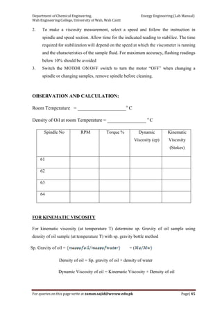 Department of Chemical Engineering,                                                            Energy Engineering (Lab Manual) 
Wah Engineering College, University of Wah, Wah Cantt 
For queries on this page write at zaman.sajid@wecuw.edu.pk   Page| 45 
 
2. To make a viscosity measurement, select a speed and follow the instruction in
spindle and speed section. Allow time for the indicated reading to stabilize. The time
required for stabilization will depend on the speed at which the viscometer is running
and the characteristics of the sample fluid. For maximum accuracy, flashing readings
below 10% should be avoided
3. Switch the MOTOR ON/OFF switch to turn the motor “OFF” when changing a
spindle or changing samples, remove spindle before cleaning.
OBSERVATION AND CALCULATION:
Room Temperature = ____________________o
C
Density of Oil at room Temperature = ________________ o
C
Spindle No RPM Torque % Dynamic
Viscosity (cp)
Kinematic
Viscosity
(Stokes)
61
62
63
64
FOR KINEMATIC VISCOSITY
For kinematic viscosity (at temperature T) determine sp. Gravity of oil sample using
density of oil sample (at temperature T) with sp. gravity bottle method
Sp. Gravity of oil = = (
Density of oil = Sp. gravity of oil × density of water
Dynamic Viscosity of oil = Kinematic Viscosity × Density of oil
 