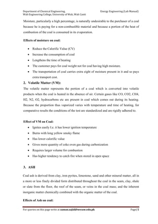 Department of Chemical Engineering,                                                            Energy Engineering (Lab Manual) 
Wah Engineering College, University of Wah, Wah Cantt 
For queries on this page write at zaman.sajid@wecuw.edu.pk   Page| 5 
 
Moisture, particularly a high percentage, is naturally undesirable to the purchaser of a coal
because he is paying for a non-combustible material and because a portion of the heat of
combustion of the coal is consumed in its evaporation.
Effects of moisture on coal:
• Reduce the Calorific Value (CV)
• Increase the consumption of coal
• Lengthens the time of heating
• The customer pays for coal weight not for coal having high moisture.
• The transportation of coal carries extra eight of moisture present in it and so pays
extra transport cost.
2. Volatile Matter (VM):
The volatile matter represents the portion of a coal which is converted into volatile
products when the coal is heated in the absence of air. Certain gases like CO, CO2, CH4,
H2, N2, O2, hydrocarbons etc are present in coal which comes out during its heating.
Because the proportion thus vaporized varies with temperature and time of heating, for
comparative results the conditions of the test are standardized and are rigidly adhered to.
Effect of VM on Coal:
• Ignites easily I.e. it has lower ignition temperature
• Burns with long yellow smoky flame
• Has lower calorific value
• Gives more quantity of coke oven gas during carbonization
• Requires larger volume for combustion
• Has higher tendency to catch fire when stored in open space
3. ASH
Coal ash is derived from clay, iron pyrites, limestone, sand and other mineral matter, all in
a more or less finely divided form distributed throughout the coal in the seam, clay, shale
or slate from the floor, the roof of the seam, or veins in the coal mass; and the inherent
inorganic matter chemically combined with the organic matter of the coal.
Effects of Ash on coal:
 