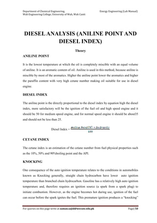 Department of Chemical Engineering,                                                            Energy Engineering (Lab Manual) 
Wah Engineering College, University of Wah, Wah Cantt 
For queries on this page write at zaman.sajid@wecuw.edu.pk   Page| 50 
 
DIESELANALYSIS (ANILINE POINT AND
DIESEL INDEX)
Theory
ANILINE POINT
It is the lowest temperature at which the oil is completely miscible with an equal volume
of aniline. It is an aromatic content of oil. Aniline is used in this method, because aniline is
miscible by most of the aromatics. Higher the aniline point lower the aromatics and higher
the paraffin content with very high cetane number making oil suitable for use in diesel
engine.
DIESEL INDEX
The aniline point is the directly proportional to the diesel index by equation high the diesel
index, more satisfactory will be the ignition of the fuel oil and high speed engine and it
should be 50 for medium speed engine, and for normal speed engine it should be about35
and should not be less than 25.
Diesel Index =
CETANE INDEX
The cetane index is an estimation of the cetane number from fuel physical properties such
as the 10%, 50% and 90%boiling point and the API.
KNOCKING
One consequence of the auto ignition temperature relates to the conditions in automobiles
known as Knocking generally, straight chain hydrocarbon have lower auto ignition
temperature than branched chain hydrocarbon. Gasoline has a relatively high auto ignition
temperature and, therefore requires an ignition source (a spark from a spark plug) to
initiate combustion. However, as the engine becomes hot during use, ignition of the fuel
can occur before the spark ignites the fuel. This premature ignition produces a “knocking”
 