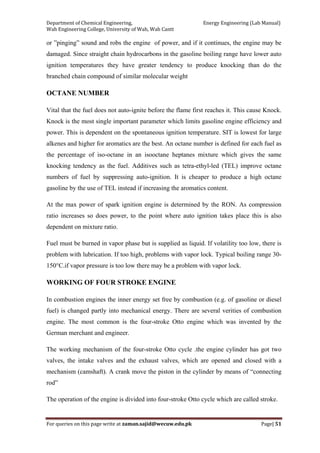 Department of Chemical Engineering,                                                            Energy Engineering (Lab Manual) 
Wah Engineering College, University of Wah, Wah Cantt 
For queries on this page write at zaman.sajid@wecuw.edu.pk   Page| 51 
 
or ”pinging” sound and robs the engine of power, and if it continues, the engine may be
damaged. Since straight chain hydrocarbons in the gasoline boiling range have lower auto
ignition temperatures they have greater tendency to produce knocking than do the
branched chain compound of similar molecular weight
OCTANE NUMBER
Vital that the fuel does not auto-ignite before the flame first reaches it. This cause Knock.
Knock is the most single important parameter which limits gasoline engine efficiency and
power. This is dependent on the spontaneous ignition temperature. SIT is lowest for large
alkenes and higher for aromatics are the best. An octane number is defined for each fuel as
the percentage of iso-octane in an isooctane heptanes mixture which gives the same
knocking tendency as the fuel. Additives such as tetra-ethyl-led (TEL) improve octane
numbers of fuel by suppressing auto-ignition. It is cheaper to produce a high octane
gasoline by the use of TEL instead if increasing the aromatics content.
At the max power of spark ignition engine is determined by the RON. As compression
ratio increases so does power, to the point where auto ignition takes place this is also
dependent on mixture ratio.
Fuel must be burned in vapor phase but is supplied as liquid. If volatility too low, there is
problem with lubrication. If too high, problems with vapor lock. Typical boiling range 30-
150°C.if vapor pressure is too low there may be a problem with vapor lock.
WORKING OF FOUR STROKE ENGINE
In combustion engines the inner energy set free by combustion (e.g. of gasoline or diesel
fuel) is changed partly into mechanical energy. There are several verities of combustion
engine. The most common is the four-stroke Otto engine which was invented by the
German merchant and engineer.
The working mechanism of the four-stroke Otto cycle .the engine cylinder has got two
valves, the intake valves and the exhaust valves, which are opened and closed with a
mechanism (camshaft). A crank move the piston in the cylinder by means of “connecting
rod”
The operation of the engine is divided into four-stroke Otto cycle which are called stroke.
 