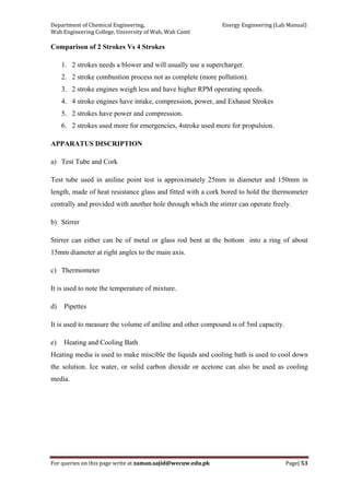 Department of Chemical Engineering,                                                            Energy Engineering (Lab Manual) 
Wah Engineering College, University of Wah, Wah Cantt 
For queries on this page write at zaman.sajid@wecuw.edu.pk   Page| 53 
 
Comparison of 2 Strokes Vs 4 Strokes
1. 2 strokes needs a blower and will usually use a supercharger.
2. 2 stroke combustion process not as complete (more pollution).
3. 2 stroke engines weigh less and have higher RPM operating speeds.
4. 4 stroke engines have intake, compression, power, and Exhaust Strokes
5. 2 strokes have power and compression.
6. 2 strokes used more for emergencies, 4stroke used more for propulsion.
APPARATUS DISCRIPTION
a) Test Tube and Cork
Test tube used in aniline point test is approximately 25mm in diameter and 150mm in
length, made of heat resistance glass and fitted with a cork bored to hold the thermometer
centrally and provided with another hole through which the stirrer can operate freely.
b) Stirrer
Stirrer can either can be of metal or glass rod bent at the bottom into a ring of about
15mm diameter at right angles to the main axis.
c) Thermometer
It is used to note the temperature of mixture.
d) Pipettes
It is used to measure the volume of aniline and other compound is of 5ml capacity.
e) Heating and Cooling Bath
Heating media is used to make miscible the liquids and cooling bath is used to cool down
the solution. Ice water, or solid carbon dioxide or acetone can also be used as cooling
media.
 