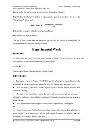 Department of Chemical Engineering,                                                            Energy Engineering (Lab Manual) 
Wah Engineering College, University of Wah, Wah Cantt 
For queries on this page write at zaman.sajid@wecuw.edu.pk   Page| 55 
 
Hence, higher the aniline point, better the diesel fuel and the lubricant.
Diesel Index: An alternative method of expressing the quality of diesel oil is by use of the
‘Diesel Index’. It is given by
Diesel Index (Z) =
Diesel index is roughly related with cetane number as
Diesel Index = Cetane number + 3
The use of diesel index does not necessitate the use of a test engine for determining the
cetane number and hence the quality of diesel.
Experimental Work
OBJECTIVE
To Determine the Diesel Index of given sample of Diesel Oil via Aniline Point test, also
calculate the Cetane number (approximate) of the sample.
APPARATUS
Thermometer, Beaker, Diesel Sample, Aniline, Stirrer
PROCEDURE
• Take equal volume of Aniline (C6H5NH2) and Diesel sample in a round bottom tube
and sample in a beaker containing water after inserting thermometer and stirrer into it.
• Heat the beaker (water bath) till two separate layers of liquids become miscible with
continuous stirring.
• As soon as the miscibility occurs, the source of heat is removed and apparatus is
allowed to cool down (stirring being continued) till cloudiness appears (during separation
of two layers).
• Note the thermometer reading which indicates the approximate Aniline point.
Or
• Using the automatic Aniline Point tester, heat mixture of Aniline and sample(taken in
equal volumes) with continuous stirring will opaque homogenous solution becomes
transparent by observing it under light bulb.
 
