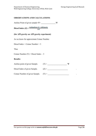 Department of Chemical Engineering,                                                            Energy Engineering (Lab Manual) 
Wah Engineering College, University of Wah, Wah Cantt 
For queries on this page write at zaman.sajid@wecuw.edu.pk   Page| 56 
 
OBSERVATIONS AND CALCULATIONS
Aniline Point of given sample=T= _______________°F
Diesel Index (Z) =
(for API gravity see API gravity experiment)
As we know for approximate Cetane Number
Diesel Index = Cetane Number + 3
Thus
Cetane Number (Y) = Diesel Index – 3
Results:
Aniline point of given Sample. (T) = ____________________ °F
Diesel Index of given Sample. (Z) = _____________________ .
Cetane Number of given Sample. (Y) = ______________________ .
 