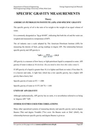 Department of Chemical Engineering,                                                            Energy Engineering (Lab Manual) 
Wah Engineering College, University of Wah, Wah Cantt 
For queries on this page write at zaman.sajid@wecuw.edu.pk   Page| 57 
 
SPECIFIC GRAVITY MEASUREMENTS
Theory
AMERICAN PETROLEUM INSTITUTE (API) AND SPECIFIC GRAVITY
The specific gravity of oil is the ratio of its weight to the weight of an equal volume of
water.
It is commonly designated as ‘Sp.gr 60/60F’, indicating that both the oil and the water are
weighed and measured at a temperature of 60o
F.
The oil industry uses a scale adopted by The American Petroleum Institute (API) for
measuring the density of fuels, giving readings in degree API. The relationship between
specific gravity and API gravity is
o
API = - 131.5
API gravity is a measure of how heavy or light petroleum liquid is compared to water. API
gravity of water is taken as 10 (Activity: Do you mind to show how this value comes?)
If API gravity of a liquid is greater than 10, it is lighter and floats on water; if less than 10,
it is heavier and sinks. A light fuel, which has a low specific gravity, has a higher API
gravity than a heavy fuel.
Specific gravity of water at 4o
C = 1.000
Specific gravity of water at 15.5o
C (60 o
F) = 1.001
UNITS OF API GRAVITY
Although mathematically, API gravity has no units, it is nevertheless referred to as being
in ‘degrees API’ o
API
OTHER SYSTMES USED FOR CORELATIONS
Many other specialized systems of measuring density and specific gravity such as degree
Baume (o
Be) and degree Twaddle (o
Tw) exist. On Baume scale at 20oC (68oF), the
relationship between specific gravity and degree Baume is given as
 
