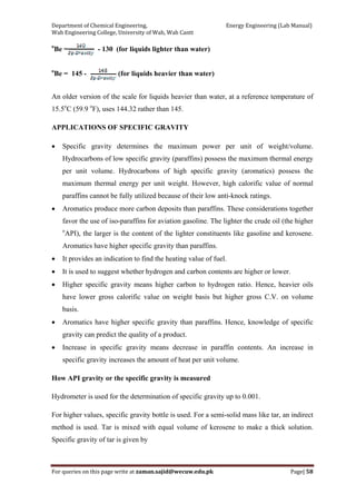 Department of Chemical Engineering,                                                            Energy Engineering (Lab Manual) 
Wah Engineering College, University of Wah, Wah Cantt 
For queries on this page write at zaman.sajid@wecuw.edu.pk   Page| 58 
 
o
Be = - 130 (for liquids lighter than water)
o
Be = 145 - (for liquids heavier than water)
An older version of the scale for liquids heavier than water, at a reference temperature of
15.5o
C (59.9 o
F), uses 144.32 rather than 145.
APPLICATIONS OF SPECIFIC GRAVITY
• Specific gravity determines the maximum power per unit of weight/volume.
Hydrocarbons of low specific gravity (paraffins) possess the maximum thermal energy
per unit volume. Hydrocarbons of high specific gravity (aromatics) possess the
maximum thermal energy per unit weight. However, high calorific value of normal
paraffins cannot be fully utilized because of their low anti-knock ratings.
• Aromatics produce more carbon deposits than paraffins. These considerations together
favor the use of iso-paraffins for aviation gasoline. The lighter the crude oil (the higher
o
API), the larger is the content of the lighter constituents like gasoline and kerosene.
Aromatics have higher specific gravity than paraffins.
• It provides an indication to find the heating value of fuel.
• It is used to suggest whether hydrogen and carbon contents are higher or lower.
• Higher specific gravity means higher carbon to hydrogen ratio. Hence, heavier oils
have lower gross calorific value on weight basis but higher gross C.V. on volume
basis.
• Aromatics have higher specific gravity than paraffins. Hence, knowledge of specific
gravity can predict the quality of a product.
• Increase in specific gravity means decrease in paraffin contents. An increase in
specific gravity increases the amount of heat per unit volume.
How API gravity or the specific gravity is measured
Hydrometer is used for the determination of specific gravity up to 0.001.
For higher values, specific gravity bottle is used. For a semi-solid mass like tar, an indirect
method is used. Tar is mixed with equal volume of kerosene to make a thick solution.
Specific gravity of tar is given by
 