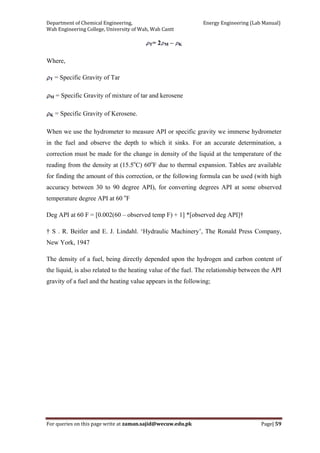 Department of Chemical Engineering,                                                            Energy Engineering (Lab Manual) 
Wah Engineering College, University of Wah, Wah Cantt 
For queries on this page write at zaman.sajid@wecuw.edu.pk   Page| 59 
 
T= 2 M – K
Where,
T = Specific Gravity of Tar
M = Specific Gravity of mixture of tar and kerosene
K = Specific Gravity of Kerosene.
When we use the hydrometer to measure API or specific gravity we immerse hydrometer
in the fuel and observe the depth to which it sinks. For an accurate determination, a
correction must be made for the change in density of the liquid at the temperature of the
reading from the density at (15.5o
C) 60o
F due to thermal expansion. Tables are available
for finding the amount of this correction, or the following formula can be used (with high
accuracy between 30 to 90 degree API), for converting degrees API at some observed
temperature degree API at 60 o
F
Deg API at 60 F = [0.002(60 – observed temp F) + 1] *[observed deg API]†
† S . R. Beitler and E. J. Lindahl. ‘Hydraulic Machinery’, The Ronald Press Company,
New York, 1947
The density of a fuel, being directly depended upon the hydrogen and carbon content of
the liquid, is also related to the heating value of the fuel. The relationship between the API
gravity of a fuel and the heating value appears in the following;
 