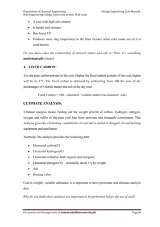 Department of Chemical Engineering,                                                            Energy Engineering (Lab Manual) 
Wah Engineering College, University of Wah, Wah Cantt 
For queries on this page write at zaman.sajid@wecuw.edu.pk   Page| 6 
 
• A coal with high ash content:
• Is harder and stronger
• Has lower CV
• Produces more slag (impurities) in the blast furnace when coke made out of it is
used therein.
Do you know what the relationship of mineral matter and ash is? Hint: it’s something
mathematically related.
4. FIXED CARBON:
It is the pure carbon present in the coal. Higher the fixed carbon content of the coal, higher
will be its CV. The fixed carbon is obtained by subtracting from 100 the sum of the
percentages of volatile matter and ash in the dry coal.
Fixed Carbon = 100 – (moisture +volatile matter less moisture +ash)
ULTIMATE ANALYSIS:
Ultimate analysis means finding out the weight percent of carbon, hydrogen, nitrogen,
oxygen and sulfur of the pure coal free from moisture and inorganic constituents. This
analysis gives the elementary constituents of coal and is useful to designer of coal burning
equipment and auxiliaries.
Normally, the analysis provides the following data:
• Elemental carbon(C)
• Elemental hydrogen(H)
• Elemental sulfur(S)- both organic and inorganic
• Elemental nitrogen (N) – nominally about 1% by weight
• Ash
• Heating value
Coal is a highly variable substance, it is important to have proximate and ultimate analysis
data.
Why do you think these analyses are important to be performed before the use of coal?
 