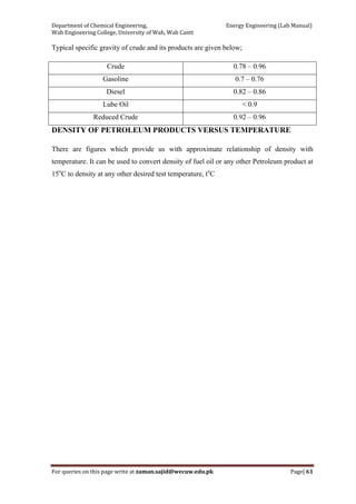 Department of Chemical Engineering,                                                            Energy Engineering (Lab Manual) 
Wah Engineering College, University of Wah, Wah Cantt 
For queries on this page write at zaman.sajid@wecuw.edu.pk   Page| 61 
 
Typical specific gravity of crude and its products are given below;
Crude 0.78 – 0.96
Gasoline 0.7 – 0.76
Diesel 0.82 – 0.86
Lube Oil < 0.9
Reduced Crude 0.92 – 0.96
DENSITY OF PETROLEUM PRODUCTS VERSUS TEMPERATURE
There are figures which provide us with approximate relationship of density with
temperature. It can be used to convert density of fuel oil or any other Petroleum product at
15o
C to density at any other desired test temperature, to
C
 