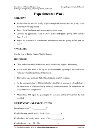 Department of Chemical Engineering,                                                            Energy Engineering (Lab Manual) 
Wah Engineering College, University of Wah, Wah Cantt 
For queries on this page write at zaman.sajid@wecuw.edu.pk   Page| 64 
 
Experimental Work
OBJECTIVE
• To determine the specific gravity of given sample of oil using specific gravity bottle
method at room temperature.
• Report the API and density of sample at room temperature
• Calculate the approximate value of Gross Calorific and specific gravity 60/60 from the
figure A or C
• Report the difference of experimental and observed specific gravity 60/60, API and
G.C.V.
APPARATUS
Specific Gravity Bottle, Beaker, Weight Balance
PROCEDURE
• Clean and dry the specific bottle and weigh it (including stopper) when empty.
• Fill the bottle with water to the top and place the stopper, by doing so the excess water
will escape from the capillary of the stopper.
• Thoroughly wipe and clean the bottle outside and carefully weigh it.
• Do the same procedure by filling the bottle with different samples of oils and observe
the temperature of oils immediately and apply density correction for temperature and
calculate the API using formula.
• At calculated API, report the specific gravity, and Gross Calorific Value from the chart
provided.
OBSERVATION AND CALCULATIONS
Room Temperature T1 = _____________o
C
Weight of empty specific gravity bottle = M1= ___________g
Weight of specific gravity bottle + water = M2= ____________g
Weight of water = M3 = M2 – M1= _________________g
 