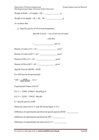 Department of Chemical Engineering,                                                            Energy Engineering (Lab Manual) 
Wah Engineering College, University of Wah, Wah Cantt 
For queries on this page write at zaman.sajid@wecuw.edu.pk   Page| 65 
 
Weight of bottle + oil sample = M4 = ________________g
Weight of oil sample = M5 = M4 – M1 = ________________g
As we know that
a) Specific gravity of oil at room temperature
Specific Gravity = (wt of oil)/ (wt of water)
= (M5/M3)
= ____________________ atT1/T1
Density of water at T1 = d1= ___________________ g/cm3
Density of water at 60 F = d2 = _________________ g/cm3
Density of Oil at T1 = d1= ___________________ g/cm3
Density of Oil at 60 F = d3 = _________________ g/cm3
Specific Gravity (60/60) = d3/d2
For API Gravity (Experimental):
o
API = - 131.5
Experimental Values of G.CV
G.C.V = 12400 -2100(d2
) (Kcal/Kg) or
G.C.V = 22320 – 3780 d2
(Btu/lb)
d = specific gravity at 60F
Observed values of G.C.V and API (From figure A /C) =
Difference of experimental and observed specific gravity 60/60= ____________
Difference of experimental and observed API = ____________
Difference of experimental and observed G.C.V = ____________
 