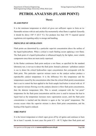 Department of Chemical Engineering,                                                            Energy Engineering (Lab Manual) 
Wah Engineering College, University of Wah, Wah Cantt 
For queries on this page write at zaman.sajid@wecuw.edu.pk   Page| 66 
 
PETROLANALYSIS (FLASH POINT)
Theory
FLASH POINT
It is the minimum temperature at which oil gives out sufficient vapors to form an in-
flammable mixture with air and catches fire momentarily when flame is applied. Generally
it should be above 150° F (65.5 °C). For products less than 150 °F required special
regulations exit regarding safety in storage and handling.
PRINCIPLE OF OPERATION
Flash points are determined by a particular vapor/air concentration above the surface of
the liquid hydrocarbons. When a critical is reach flashing occurs applying a test flame.
The flash point of a liquid hydrocarbon is influenced largely by the lighter, more volatile
components since these are more easily vaporized.
In the flasher continuous flash point analyzer a test flame, as specified for the standard
laboratory test, is not use to detect the flash point. Instead a platinum / palladium catalyst
is use to detect the critical hydrocarbon vapor concentration that corresponds with the
flash point. This particular vapor/air mixture reacts on the catalyst surface produce a
reproducible catalyst temperature. It is the difference b/w this temperature and the
temperatures caused by the concentration other than the critical (flash point) concentration
that is use to control the heat applied to the fresh sample feed before it mixed with air. If
the vapor/air mixture flowing over the catalytic detector is blow flash point concentration,
then the detector temperature falls. This is sensed, compared with the “set point”
temperature for the flash point concentration and the error is used to increase the heat to
liquid feed as the temperature increases more vaporization occurs, until the flash point
concentration is reached and the detector is again at the “set point” temperature. The
reverse occurs when the vapor/air mixture is above flash point concentration, and the
heating of the liquid is reduced.
FIRE POINT
It is the lowest temperature at which vapor given off by oil ignites and continues to burn
for at least 5 seconds. In most cases fire point if 5 ~ 40 °C higher than flash point and
 