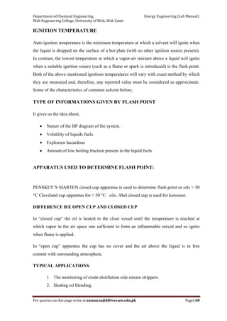 Department of Chemical Engineering,                                                            Energy Engineering (Lab Manual) 
Wah Engineering College, University of Wah, Wah Cantt 
For queries on this page write at zaman.sajid@wecuw.edu.pk   Page| 68 
 
IGNITION TEMPERATURE
Auto ignition temperature is the minimum temperature at which a solvent will ignite when
the liquid is dropped on the surface of a hot plate (with no other ignition source present).
In contrast, the lowest temperature at which a vapor-air mixture above a liquid will ignite
when a suitable ignition source (such as a flame or spark is introduced) is the flash point.
Both of the above mentioned ignitions temperatures will vary with exact method by which
they are measured and, therefore, any reported value must be considered as approximate.
Some of the characteristics of common solvent below;
TYPE OF INFORMATIONS GIVEN BY FLASH POINT
It gives us the idea about,
• Nature of the BP diagram of the system.
• Volatility of liquids fuels.
• Explosion hazardous
• Amount of low boiling fraction present in the liquid fuels.
APPARATUS USED TO DETERMINE FLASH POINT:
PENSKEY’S MARTEN closed cup apparatus is used to determine flash point or oils > 50
°C Cleveland cup apparatus for < 50 °C oils. Abel closed cup is used for kerosene.
DIFFERENCE B/E OPEN CUP AND CLOSED CUP
In “closed cup” the oil is heated in the close vessel until the temperature is reached at
which vapor in the air space one sufficient to form an inflammable mixed and so ignite
when flame is applied.
In “open cup” apparatus the cup has no cover and the air above the liquid is in free
content with surrounding atmosphere.
TYPICAL APPLICATIONS
1. The monitoring of crude distillation side stream strippers.
2. Heating oil blending.
 