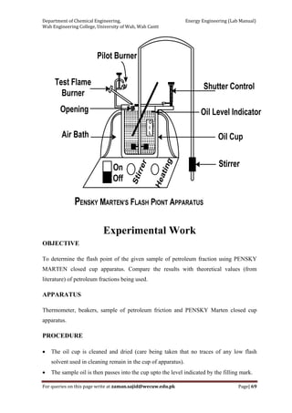 Department of Chemical Engineering,                                                            Energy Engineering (Lab Manual) 
Wah Engineering College, University of Wah, Wah Cantt 
For queries on this page write at zaman.sajid@wecuw.edu.pk   Page| 69 
 
Experimental Work
OBJECTIVE
To determine the flash point of the given sample of petroleum fraction using PENSKY
MARTEN closed cup apparatus. Compare the results with theoretical values (from
literature) of petroleum fractions being used.
APPARATUS
Thermometer, beakers, sample of petroleum friction and PENSKY Marten closed cup
apparatus.
PROCEDURE
• The oil cup is cleaned and dried (care being taken that no traces of any low flash
solvent used in cleaning remain in the cup of apparatus).
• The sample oil is then passes into the cup upto the level indicated by the filling mark.
 
