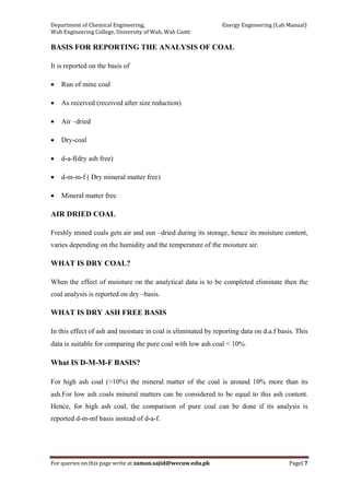 Department of Chemical Engineering,                                                            Energy Engineering (Lab Manual) 
Wah Engineering College, University of Wah, Wah Cantt 
For queries on this page write at zaman.sajid@wecuw.edu.pk   Page| 7 
 
BASIS FOR REPORTING THE ANALYSIS OF COAL
It is reported on the basis of
• Run of mine coal
• As received (received after size reduction)
• Air –dried
• Dry-coal
• d-a-f(dry ash free)
• d-m-m-f ( Dry mineral matter free)
• Mineral matter free
AIR DRIED COAL
Freshly mined coals gets air and sun –dried during its storage, hence its moisture content,
varies depending on the humidity and the temperature of the moisture air.
WHAT IS DRY COAL?
When the effect of moisture on the analytical data is to be completed eliminate then the
coal analysis is reported on dry –basis.
WHAT IS DRY ASH FREE BASIS
In this effect of ash and moisture in coal is eliminated by reporting data on d.a.f basis. This
data is suitable for comparing the pure coal with low ash coal < 10%.
What IS D-M-M-F BASIS?
For high ash coal (>10%) the mineral matter of the coal is around 10% more than its
ash.For low ash coals mineral matters can be considered to be equal to this ash content.
Hence, for high ash coal, the comparison of pure coal can be done if its analysis is
reported d-m-mf basis instead of d-a-f.
 