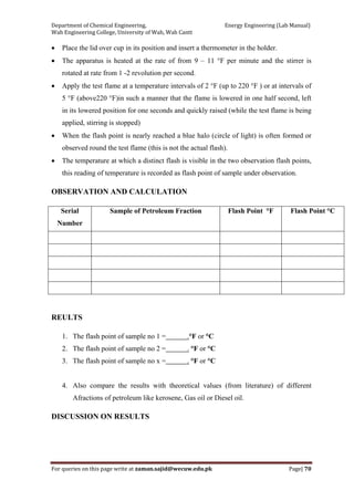 Department of Chemical Engineering,                                                            Energy Engineering (Lab Manual) 
Wah Engineering College, University of Wah, Wah Cantt 
For queries on this page write at zaman.sajid@wecuw.edu.pk   Page| 70 
 
• Place the lid over cup in its position and insert a thermometer in the holder.
• The apparatus is heated at the rate of from 9 – 11 °F per minute and the stirrer is
rotated at rate from 1 -2 revolution per second.
• Apply the test flame at a temperature intervals of 2 °F (up to 220 °F ) or at intervals of
5 °F (above220 °F)in such a manner that the flame is lowered in one half second, left
in its lowered position for one seconds and quickly raised (while the test flame is being
applied, stirring is stopped)
• When the flash point is nearly reached a blue halo (circle of light) is often formed or
observed round the test flame (this is not the actual flash).
• The temperature at which a distinct flash is visible in the two observation flash points,
this reading of temperature is recorded as flash point of sample under observation.
OBSERVATION AND CALCULATION
Serial
Number
Sample of Petroleum Fraction Flash Point °F Flash Point °C
REULTS
1. The flash point of sample no 1 = .°F or °C
2. The flash point of sample no 2 = . °F or °C
3. The flash point of sample no x = . °F or °C
4. Also compare the results with theoretical values (from literature) of different
Afractions of petroleum like kerosene, Gas oil or Diesel oil.
DISCUSSION ON RESULTS
 