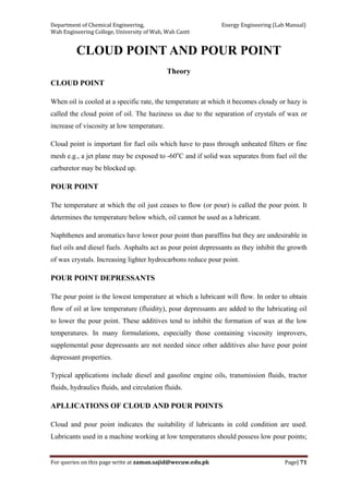 Department of Chemical Engineering,                                                            Energy Engineering (Lab Manual) 
Wah Engineering College, University of Wah, Wah Cantt 
For queries on this page write at zaman.sajid@wecuw.edu.pk   Page| 71 
 
CLOUD POINT AND POUR POINT
Theory
CLOUD POINT
When oil is cooled at a specific rate, the temperature at which it becomes cloudy or hazy is
called the cloud point of oil. The haziness us due to the separation of crystals of wax or
increase of viscosity at low temperature.
Cloud point is important for fuel oils which have to pass through unheated filters or fine
mesh e.g., a jet plane may be exposed to -60o
C and if solid wax separates from fuel oil the
carburetor may be blocked up.
POUR POINT
The temperature at which the oil just ceases to flow (or pour) is called the pour point. It
determines the temperature below which, oil cannot be used as a lubricant.
Naphthenes and aromatics have lower pour point than paraffins but they are undesirable in
fuel oils and diesel fuels. Asphalts act as pour point depressants as they inhibit the growth
of wax crystals. Increasing lighter hydrocarbons reduce pour point.
POUR POINT DEPRESSANTS
The pour point is the lowest temperature at which a lubricant will flow. In order to obtain
flow of oil at low temperature (fluidity), pour depressants are added to the lubricating oil
to lower the pour point. These additives tend to inhibit the formation of wax at the low
temperatures. In many formulations, especially those containing viscosity improvers,
supplemental pour depressants are not needed since other additives also have pour point
depressant properties.
Typical applications include diesel and gasoline engine oils, transmission fluids, tractor
fluids, hydraulics fluids, and circulation fluids.
APLLICATIONS OF CLOUD AND POUR POINTS
Cloud and pour point indicates the suitability if lubricants in cold condition are used.
Lubricants used in a machine working at low temperatures should possess low pour points;
 