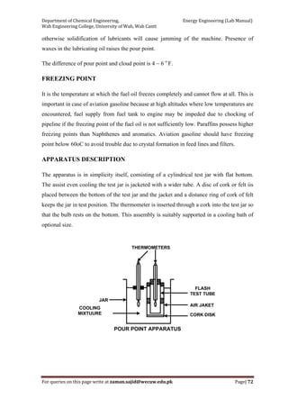 Department of Chemical Engineering,                                                            Energy Engineering (Lab Manual) 
Wah Engineering College, University of Wah, Wah Cantt 
For queries on this page write at zaman.sajid@wecuw.edu.pk   Page| 72 
 
otherwise solidification of lubricants will cause jamming of the machine. Presence of
waxes in the lubricating oil raises the pour point.
The difference of pour point and cloud point is 4 ~ 6 o
F.
FREEZING POINT
It is the temperature at which the fuel oil freezes completely and cannot flow at all. This is
important in case of aviation gasoline because at high altitudes where low temperatures are
encountered, fuel supply from fuel tank to engine may be impeded due to chocking of
pipeline if the freezing point of the fuel oil is not sufficiently low. Paraffins possess higher
freezing points than Naphthenes and aromatics. Aviation gasoline should have freezing
point below 60oC to avoid trouble due to crystal formation in feed lines and filters.
APPARATUS DESCRIPTION
The apparatus is in simplicity itself, consisting of a cylindrical test jar with flat bottom.
The assist even cooling the test jar is jacketed with a wider tube. A disc of cork or felt iis
placed between the bottom of the test jar and the jacket and a distance ring of cork of felt
keeps the jar in test position. The thermometer is inserted through a cork into the test jar so
that the bulb rests on the bottom. This assembly is suitably supported in a cooling bath of
optional size.
 