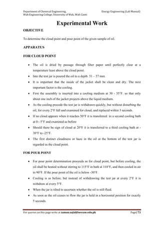 Department of Chemical Engineering,                                                            Energy Engineering (Lab Manual) 
Wah Engineering College, University of Wah, Wah Cantt 
For queries on this page write at zaman.sajid@wecuw.edu.pk   Page| 73 
 
Experimental Work
OBJECTIVE
To determine the cloud point and pour point of the given sample of oil.
APPARATUS
FOR CLOUD POINT
• The oil is dried by passage through filter paper until perfectly clear at a
temperature least above the cloud point.
• Into the test jar is poured the oil to a depth 51 – 57 mm.
• It is important that the inside of the jacket shall be clean and dry. The next
important factor is the cooling.
• First the assembly is inserted into a cooling medium at 30 - 35°F. so that only
about one inch of the jacket projects above the liquid medium.
• As the cooling precede the test jar is withdrawn quickly, but without disturbing the
oil, for every 2°F fall and examined for cloud, and replaced within 3 seconds.
• If no cloud appears when it reaches 50°F it is transferred to a second cooling bath
at 0 - 5°F and examined as before
• Should there be sign of cloud at 20°F it is transferred to a third cooling bath at -
30°F to -25°F.
• The first distinct cloudiness or haze in the oil at the bottom of the test jar is
regarded as the cloud point.
FOR POUR POINT
• For pour point determination proceeds as for cloud point, but before cooling, the
oil shall be heated without stirring to 115°F in bath at 118°F, and then cooled in air
to 90°F. If the pour point of the oil is below -30°F.
• Cooling is as before, but instead of withdrawing the test jar at every 2°F it is
withdraw at every 5°F.
• When the jar is tilted to ascertain whether the oil is still fluid.
• As soon as the oil ceases to flow the jar is held in a horizontal position for exactly
5 seconds.
 