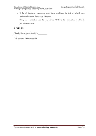 Department of Chemical Engineering,                                                            Energy Engineering (Lab Manual) 
Wah Engineering College, University of Wah, Wah Cantt 
For queries on this page write at zaman.sajid@wecuw.edu.pk   Page| 74 
 
• If the oil shows any movement under these conditions the test jar is held on a
horizontal position for exactly 5 seconds.
• The pour point is taken as the temperature 5°Fabove the temperature at which it
just ceases to flow.
RESULTS
Cloud point of given sample is .
Pour point of given sample is .
 