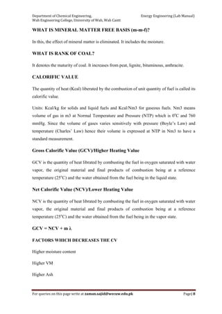 Department of Chemical Engineering,                                                            Energy Engineering (Lab Manual) 
Wah Engineering College, University of Wah, Wah Cantt 
For queries on this page write at zaman.sajid@wecuw.edu.pk   Page| 8 
 
WHAT IS MINERAL MATTER FREE BASIS (m-m-f)?
In this, the effect of mineral matter is eliminated. It includes the moisture.
WHAT IS RANK OF COAL?
It denotes the maturity of coal. It increases from peat, lignite, bituminous, anthracite.
CALORIFIC VALUE
The quantity of heat (Kcal) liberated by the combustion of unit quantity of fuel is called its
calorific value.
Units: Kcal/kg for solids and liquid fuels and Kcal/Nm3 for gaseous fuels. Nm3 means
volume of gas in m3 at Normal Temperature and Pressure (NTP) which is 0o
C and 760
mmHg. Since the volume of gases varies sensitively with pressure (Boyle’s Law) and
temperature (Charles’ Law) hence their volume is expressed at NTP in Nm3 to have a
standard measurement.
Gross Calorific Value (GCV)/Higher Heating Value
GCV is the quantity of heat librated by combusting the fuel in oxygen saturated with water
vapor, the original material and final products of combustion being at a reference
temperature (25o
C) and the water obtained from the fuel being in the liquid state.
Net Calorific Value (NCV)/Lower Heating Value
NCV is the quantity of heat librated by combusting the fuel in oxygen saturated with water
vapor, the original material and final products of combustion being at a reference
temperature (25o
C) and the water obtained from the fuel being in the vapor state.
GCV = NCV + m λ
FACTORS WHICH DECREASES THE CV
Higher moisture content
Higher VM
Higher Ash
 