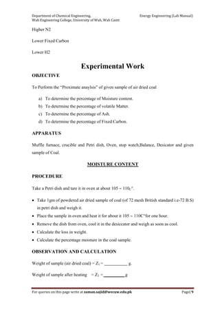 Department of Chemical Engineering,                                                            Energy Engineering (Lab Manual) 
Wah Engineering College, University of Wah, Wah Cantt 
For queries on this page write at zaman.sajid@wecuw.edu.pk   Page| 9 
 
Higher N2
Lower Fixed Carbon
Lower H2
Experimental Work
OBJECTIVE
To Perform the “Proximate anaylsis” of given sample of air dried coal
a) To determine the percentage of Moisture content.
b) To determine the percentage of volatile Matter.
c) To determine the percentage of Ash.
d) To determine the percentage of Fixed Carbon.
APPARATUS
Muffle furnace, crucible and Petri dish, Oven, stop watch,Balance, Desicator and given
sample of Coal.
MOISTURE CONTENT
PROCEDURE
Take a Petri dish and tare it in oven at about 105 ∼ 110C°.
• Take 1gm of powdered air dried sample of coal (of 72 mesh British standard i.e-72 B.S)
in petri dish and weigh it.
• Place the sample in oven and heat it for about it 105 ∼ 110C°for one hour.
• Remove the dish from oven, cool it in the desiccator and weigh as soon as cool.
• Calculate the loss in weight.
• Calculate the percentage moisture in the coal sample.
OBSERVATION AND CALCULATION
Weight of sample (air dried coal) = Z1 = g.
Weight of sample after heating = Z2 = _________ g
 