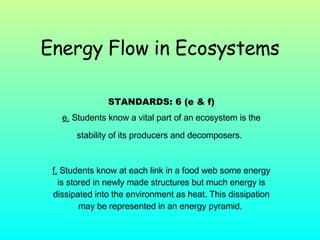 Energy Flow in Ecosystems STANDARDS: 6 (e & f) e.  Students know a vital part of an ecosystem is the stability of its producers and decomposers.   f.  Students know at each link in a food web some energy is stored in newly made structures but much energy is dissipated into the environment as heat. This dissipation may be represented in an energy pyramid.  
