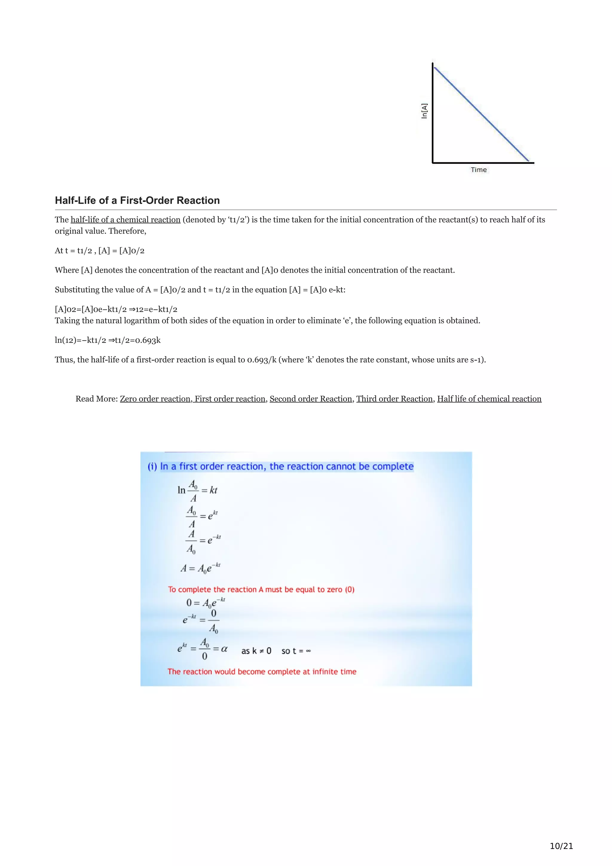 10/21
Half-Life of a First-Order Reaction
The half-life of a chemical reaction (denoted by ‘t1/2’) is the time taken for the initial concentration of the reactant(s) to reach half of its
original value. Therefore,
At t = t1/2 , [A] = [A]0/2
Where [A] denotes the concentration of the reactant and [A]0 denotes the initial concentration of the reactant.
Substituting the value of A = [A]0/2 and t = t1/2 in the equation [A] = [A]0 e-kt:
[A]02=[A]0e−kt1/2 ⇒12=e−kt1/2
Taking the natural logarithm of both sides of the equation in order to eliminate ‘e’, the following equation is obtained.
ln(12)=−kt1/2 ⇒t1/2=0.693k
Thus, the half-life of a first-order reaction is equal to 0.693/k (where ‘k’ denotes the rate constant, whose units are s-1).
Read More: Zero order reaction, First order reaction, Second order Reaction, Third order Reaction, Half life of chemical reaction
 