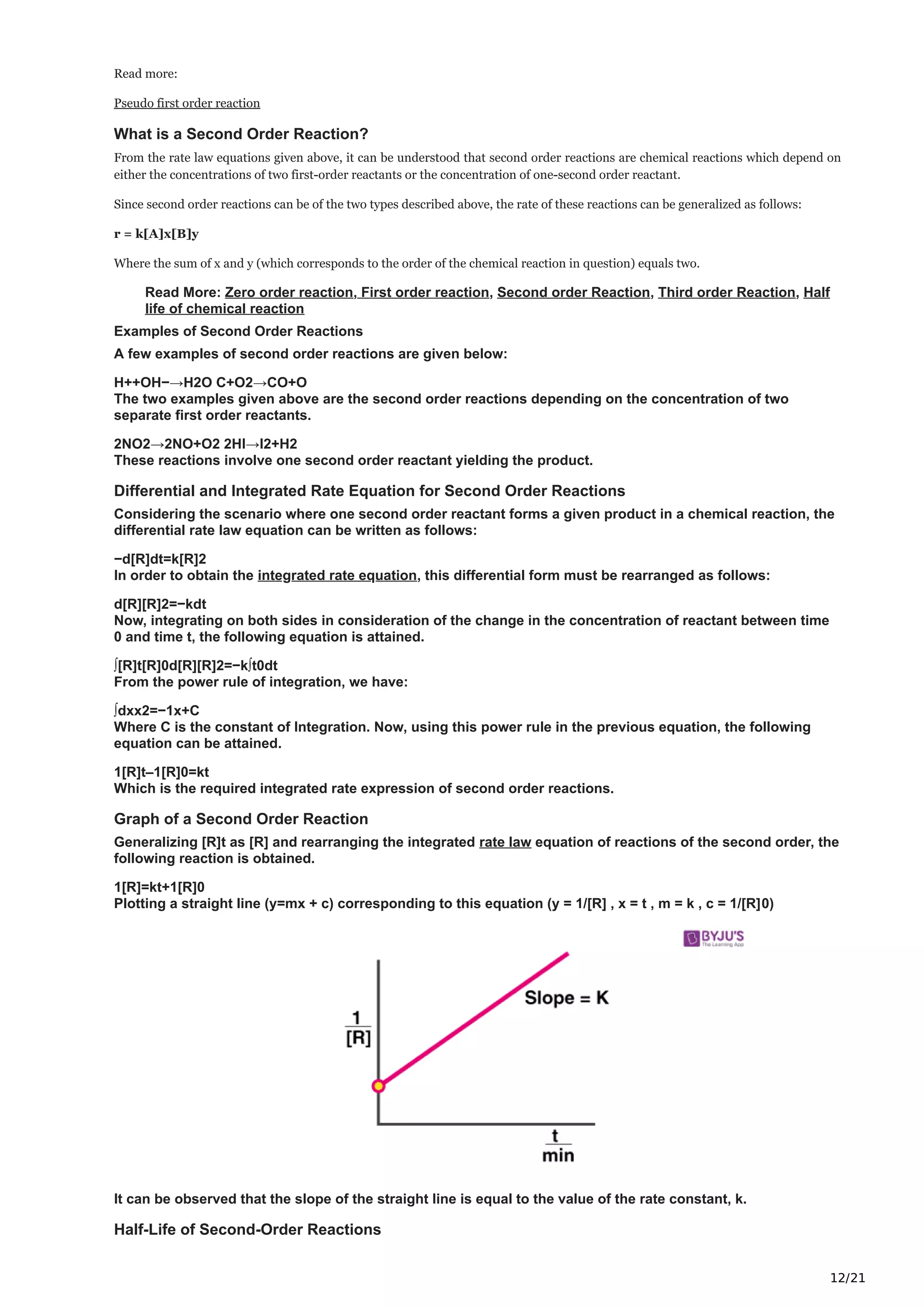 12/21
Read more:
Pseudo first order reaction
What is a Second Order Reaction?
From the rate law equations given above, it can be understood that second order reactions are chemical reactions which depend on
either the concentrations of two first-order reactants or the concentration of one-second order reactant.
Since second order reactions can be of the two types described above, the rate of these reactions can be generalized as follows:
r = k[A]x[B]y
Where the sum of x and y (which corresponds to the order of the chemical reaction in question) equals two.
Read More: Zero order reaction, First order reaction, Second order Reaction, Third order Reaction, Half
life of chemical reaction
Examples of Second Order Reactions
A few examples of second order reactions are given below:
H++OH−→H2O C+O2→CO+O
The two examples given above are the second order reactions depending on the concentration of two
separate first order reactants.
2NO2→2NO+O2 2HI→I2+H2
These reactions involve one second order reactant yielding the product.
Differential and Integrated Rate Equation for Second Order Reactions
Considering the scenario where one second order reactant forms a given product in a chemical reaction, the
differential rate law equation can be written as follows:
−d[R]dt=k[R]2
In order to obtain the integrated rate equation, this differential form must be rearranged as follows:
d[R][R]2=−kdt
Now, integrating on both sides in consideration of the change in the concentration of reactant between time
0 and time t, the following equation is attained.
∫[R]t[R]0d[R][R]2=−k∫t0dt
From the power rule of integration, we have:
∫dxx2=−1x+C
Where C is the constant of Integration. Now, using this power rule in the previous equation, the following
equation can be attained.
1[R]t–1[R]0=kt
Which is the required integrated rate expression of second order reactions.
Graph of a Second Order Reaction
Generalizing [R]t as [R] and rearranging the integrated rate law equation of reactions of the second order, the
following reaction is obtained.
1[R]=kt+1[R]0
Plotting a straight line (y=mx + c) corresponding to this equation (y = 1/[R] , x = t , m = k , c = 1/[R]0)
It can be observed that the slope of the straight line is equal to the value of the rate constant, k.
Half-Life of Second-Order Reactions
 