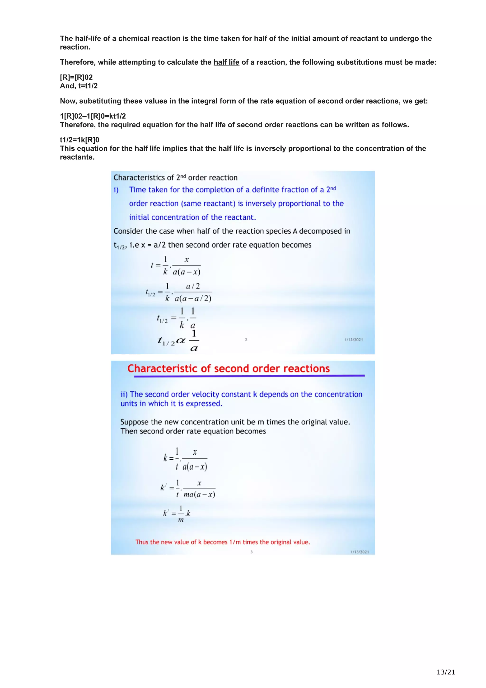 13/21
The half-life of a chemical reaction is the time taken for half of the initial amount of reactant to undergo the
reaction.
Therefore, while attempting to calculate the half life of a reaction, the following substitutions must be made:
[R]=[R]02
And, t=t1/2
Now, substituting these values in the integral form of the rate equation of second order reactions, we get:
1[R]02–1[R]0=kt1/2
Therefore, the required equation for the half life of second order reactions can be written as follows.
t1/2=1k[R]0
This equation for the half life implies that the half life is inversely proportional to the concentration of the
reactants.
 