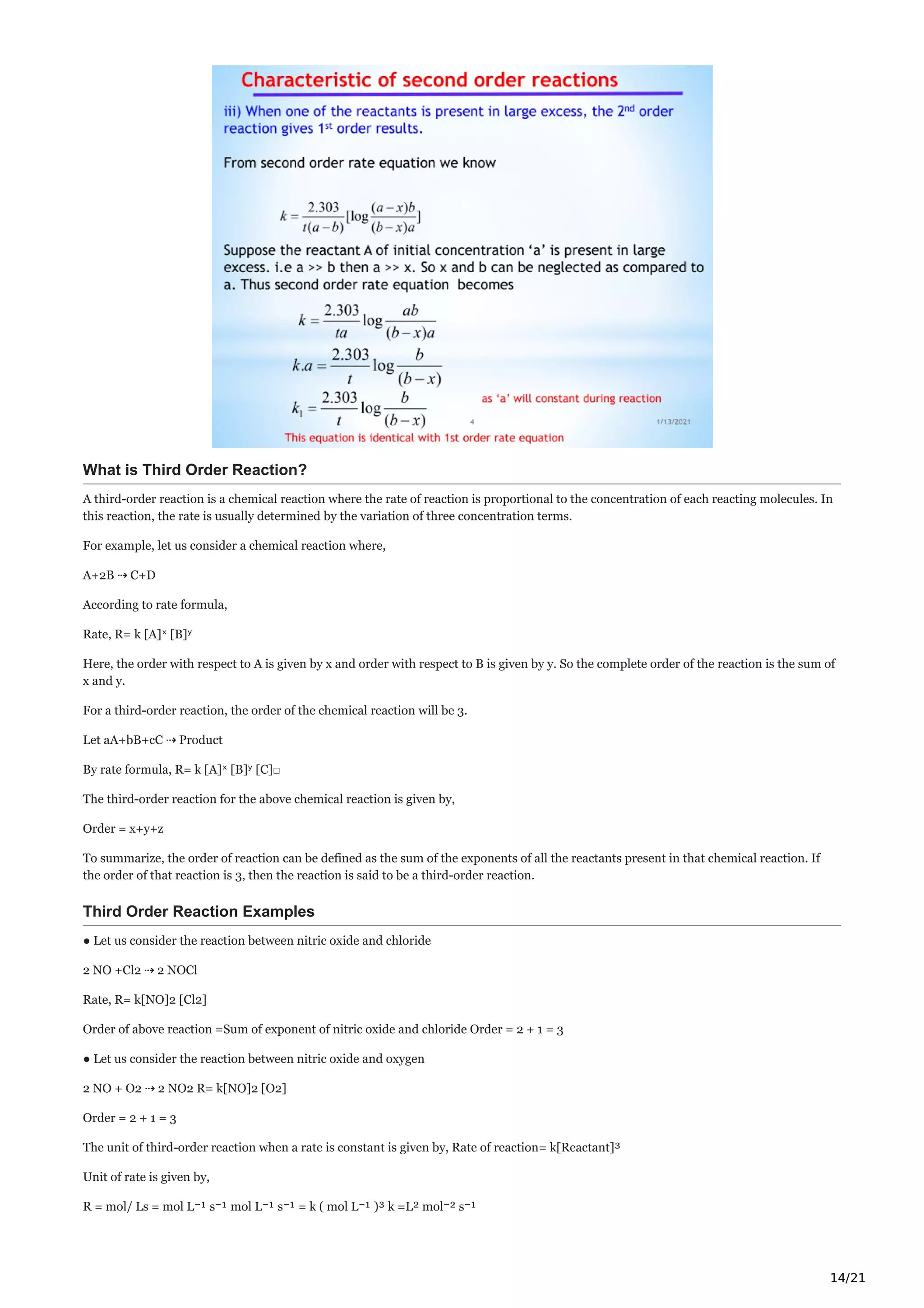14/21
What is Third Order Reaction?
A third-order reaction is a chemical reaction where the rate of reaction is proportional to the concentration of each reacting molecules. In
this reaction, the rate is usually determined by the variation of three concentration terms.
For example, let us consider a chemical reaction where,
A+2B ⇢ C+D
According to rate formula,
Rate, R= k [A]ˣ [B]ʸ
Here, the order with respect to A is given by x and order with respect to B is given by y. So the complete order of the reaction is the sum of
x and y.
For a third-order reaction, the order of the chemical reaction will be 3.
Let aA+bB+cC ⇢ Product
By rate formula, R= k [A]ˣ [B]ʸ [C]□
The third-order reaction for the above chemical reaction is given by,
Order = x+y+z
To summarize, the order of reaction can be defined as the sum of the exponents of all the reactants present in that chemical reaction. If
the order of that reaction is 3, then the reaction is said to be a third-order reaction.
Third Order Reaction Examples
● Let us consider the reaction between nitric oxide and chloride
2 NO +Cl2 ⇢ 2 NOCl
Rate, R= k[NO]2 [Cl2]
Order of above reaction =Sum of exponent of nitric oxide and chloride Order = 2 + 1 = 3
● Let us consider the reaction between nitric oxide and oxygen
2 NO + O2 ⇢ 2 NO2 R= k[NO]2 [O2]
Order = 2 + 1 = 3
The unit of third-order reaction when a rate is constant is given by, Rate of reaction= k[Reactant]³
Unit of rate is given by,
R = mol/ Ls = mol L⁻¹ s⁻¹ mol L⁻¹ s⁻¹ = k ( mol L⁻¹ )³ k =L² mol⁻² s⁻¹
 