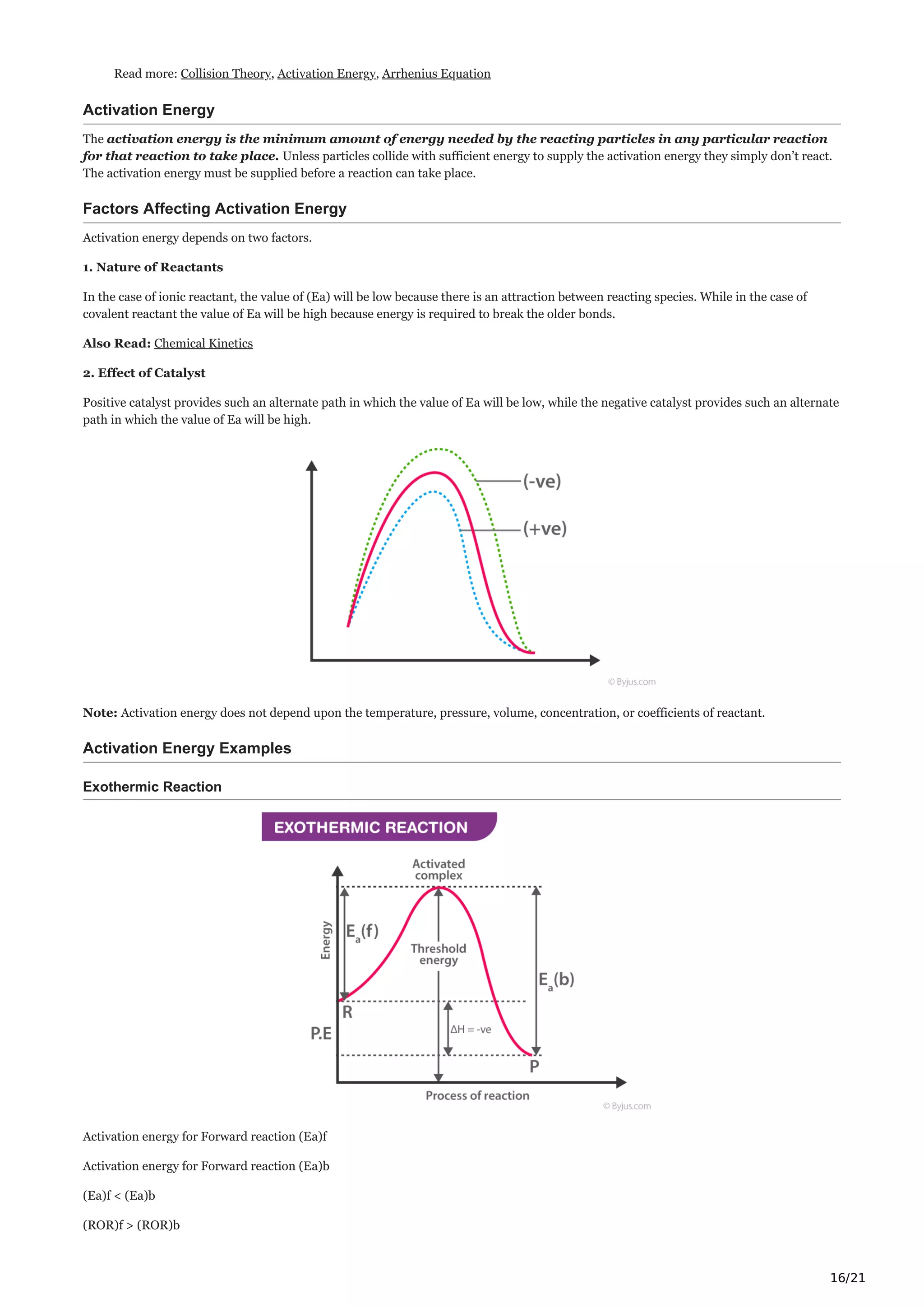 16/21
Read more: Collision Theory, Activation Energy, Arrhenius Equation
Activation Energy
The activation energy is the minimum amount of energy needed by the reacting particles in any particular reaction
for that reaction to take place. Unless particles collide with sufficient energy to supply the activation energy they simply don’t react.
The activation energy must be supplied before a reaction can take place.
Factors Affecting Activation Energy
Activation energy depends on two factors.
1. Nature of Reactants
In the case of ionic reactant, the value of (Ea) will be low because there is an attraction between reacting species. While in the case of
covalent reactant the value of Ea will be high because energy is required to break the older bonds.
Also Read: Chemical Kinetics
2. Effect of Catalyst
Positive catalyst provides such an alternate path in which the value of Ea will be low, while the negative catalyst provides such an alternate
path in which the value of Ea will be high.
Note: Activation energy does not depend upon the temperature, pressure, volume, concentration, or coefficients of reactant.
Activation Energy Examples
Exothermic Reaction
Activation energy for Forward reaction (Ea)f
Activation energy for Forward reaction (Ea)b
(Ea)f < (Ea)b
(ROR)f > (ROR)b
 