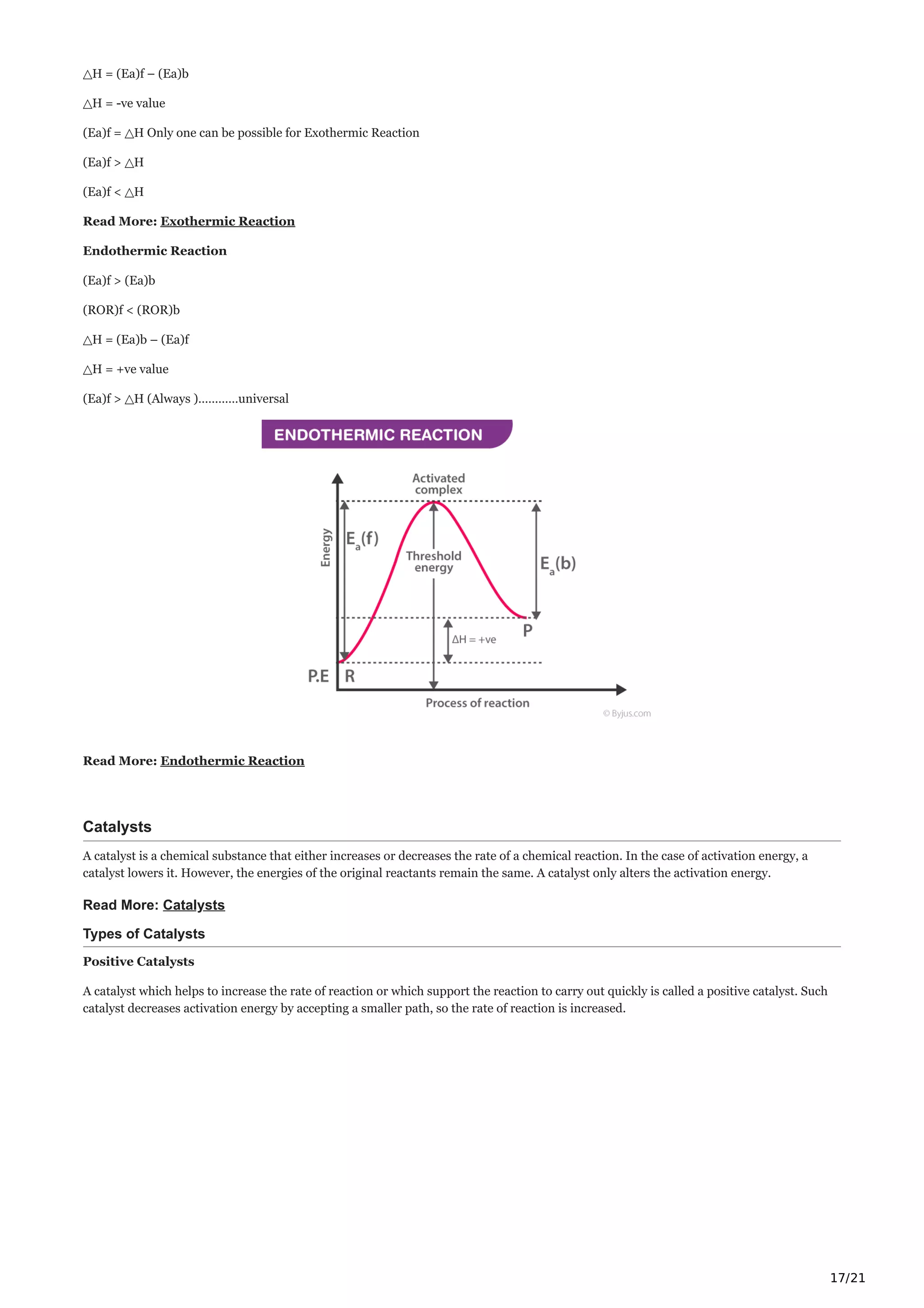 17/21
△H = (Ea)f – (Ea)b
△H = -ve value
(Ea)f = △H Only one can be possible for Exothermic Reaction
(Ea)f > △H
(Ea)f < △H
Read More: Exothermic Reaction
Endothermic Reaction
(Ea)f > (Ea)b
(ROR)f < (ROR)b
△H = (Ea)b – (Ea)f
△H = +ve value
(Ea)f > △H (Always )…………universal
Read More: Endothermic Reaction
Catalysts
A catalyst is a chemical substance that either increases or decreases the rate of a chemical reaction. In the case of activation energy, a
catalyst lowers it. However, the energies of the original reactants remain the same. A catalyst only alters the activation energy.
Read More: Catalysts
Types of Catalysts
Positive Catalysts
A catalyst which helps to increase the rate of reaction or which support the reaction to carry out quickly is called a positive catalyst. Such
catalyst decreases activation energy by accepting a smaller path, so the rate of reaction is increased.
 