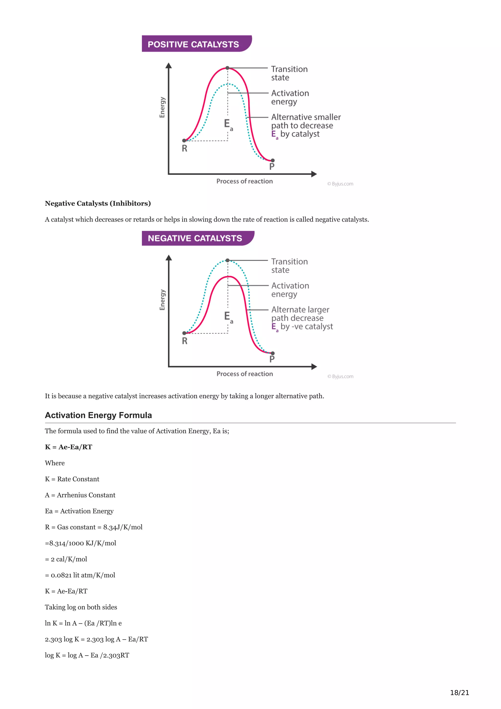 18/21
Negative Catalysts (Inhibitors)
A catalyst which decreases or retards or helps in slowing down the rate of reaction is called negative catalysts.
It is because a negative catalyst increases activation energy by taking a longer alternative path.
Activation Energy Formula
The formula used to find the value of Activation Energy, Ea is;
K = Ae-Ea/RT
Where
K = Rate Constant
A = Arrhenius Constant
Ea = Activation Energy
R = Gas constant = 8.34J/K/mol
=8.314/1000 KJ/K/mol
= 2 cal/K/mol
= 0.0821 lit atm/K/mol
K = Ae-Ea/RT
Taking log on both sides
ln K = ln A – (Ea /RT)ln e
2.303 log K = 2.303 log A – Ea/RT
log K = log A – Ea /2.303RT
 