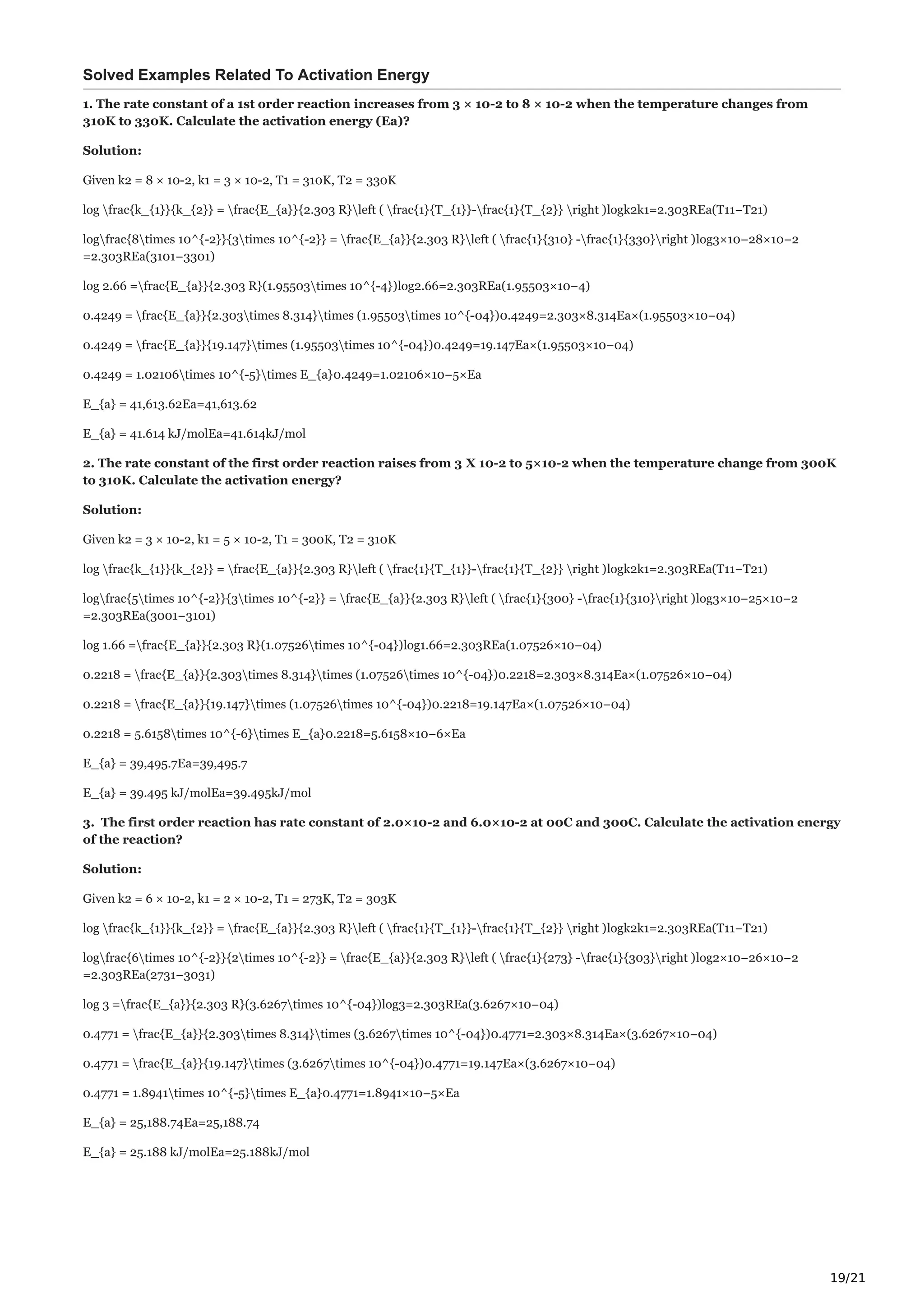 19/21
Solved Examples Related To Activation Energy
1. The rate constant of a 1st order reaction increases from 3 × 10-2 to 8 × 10-2 when the temperature changes from
310K to 330K. Calculate the activation energy (Ea)?
Solution:
Given k2 = 8 × 10-2, k1 = 3 × 10-2, T1 = 310K, T2 = 330K
log frac{k_{1}}{k_{2}} = frac{E_{a}}{2.303 R}left ( frac{1}{T_{1}}-frac{1}{T_{2}} right )logk2k1=2.303REa(T11−T21)
logfrac{8times 10^{-2}}{3times 10^{-2}} = frac{E_{a}}{2.303 R}left ( frac{1}{310} -frac{1}{330}right )log3×10−28×10−2
=2.303REa(3101−3301)
log 2.66 =frac{E_{a}}{2.303 R}(1.95503times 10^{-4})log2.66=2.303REa(1.95503×10−4)
0.4249 = frac{E_{a}}{2.303times 8.314}times (1.95503times 10^{-04})0.4249=2.303×8.314Ea×(1.95503×10−04)
0.4249 = frac{E_{a}}{19.147}times (1.95503times 10^{-04})0.4249=19.147Ea×(1.95503×10−04)
0.4249 = 1.02106times 10^{-5}times E_{a}0.4249=1.02106×10−5×Ea
E_{a} = 41,613.62Ea=41,613.62
E_{a} = 41.614 kJ/molEa=41.614kJ/mol
2. The rate constant of the first order reaction raises from 3 X 10-2 to 5×10-2 when the temperature change from 300K
to 310K. Calculate the activation energy?
Solution:
Given k2 = 3 × 10-2, k1 = 5 × 10-2, T1 = 300K, T2 = 310K
log frac{k_{1}}{k_{2}} = frac{E_{a}}{2.303 R}left ( frac{1}{T_{1}}-frac{1}{T_{2}} right )logk2k1=2.303REa(T11−T21)
logfrac{5times 10^{-2}}{3times 10^{-2}} = frac{E_{a}}{2.303 R}left ( frac{1}{300} -frac{1}{310}right )log3×10−25×10−2
=2.303REa(3001−3101)
log 1.66 =frac{E_{a}}{2.303 R}(1.07526times 10^{-04})log1.66=2.303REa(1.07526×10−04)
0.2218 = frac{E_{a}}{2.303times 8.314}times (1.07526times 10^{-04})0.2218=2.303×8.314Ea×(1.07526×10−04)
0.2218 = frac{E_{a}}{19.147}times (1.07526times 10^{-04})0.2218=19.147Ea×(1.07526×10−04)
0.2218 = 5.6158times 10^{-6}times E_{a}0.2218=5.6158×10−6×Ea
E_{a} = 39,495.7Ea=39,495.7
E_{a} = 39.495 kJ/molEa=39.495kJ/mol
3. The first order reaction has rate constant of 2.0×10-2 and 6.0×10-2 at 00C and 300C. Calculate the activation energy
of the reaction?
Solution:
Given k2 = 6 × 10-2, k1 = 2 × 10-2, T1 = 273K, T2 = 303K
log frac{k_{1}}{k_{2}} = frac{E_{a}}{2.303 R}left ( frac{1}{T_{1}}-frac{1}{T_{2}} right )logk2k1=2.303REa(T11−T21)
logfrac{6times 10^{-2}}{2times 10^{-2}} = frac{E_{a}}{2.303 R}left ( frac{1}{273} -frac{1}{303}right )log2×10−26×10−2
=2.303REa(2731−3031)
log 3 =frac{E_{a}}{2.303 R}(3.6267times 10^{-04})log3=2.303REa(3.6267×10−04)
0.4771 = frac{E_{a}}{2.303times 8.314}times (3.6267times 10^{-04})0.4771=2.303×8.314Ea×(3.6267×10−04)
0.4771 = frac{E_{a}}{19.147}times (3.6267times 10^{-04})0.4771=19.147Ea×(3.6267×10−04)
0.4771 = 1.8941times 10^{-5}times E_{a}0.4771=1.8941×10−5×Ea
E_{a} = 25,188.74Ea=25,188.74
E_{a} = 25.188 kJ/molEa=25.188kJ/mol
 