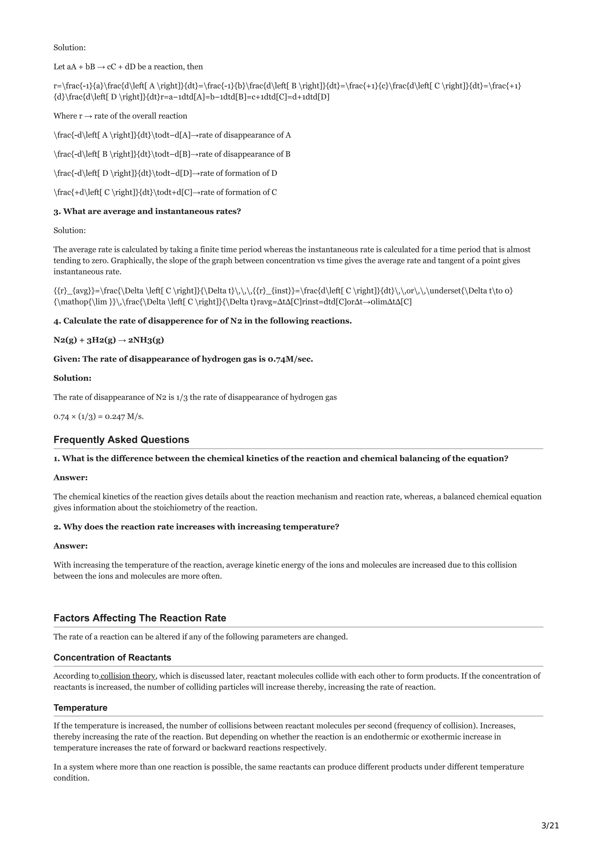 3/21
Solution:
Let aA + bB → cC + dD be a reaction, then
r=frac{-1}{a}frac{dleft[ A right]}{dt}=frac{-1}{b}frac{dleft[ B right]}{dt}=frac{+1}{c}frac{dleft[ C right]}{dt}=frac{+1}
{d}frac{dleft[ D right]}{dt}r=a−1dtd[A]=b−1dtd[B]=c+1dtd[C]=d+1dtd[D]
Where r → rate of the overall reaction
frac{-dleft[ A right]}{dt}todt−d[A]→rate of disappearance of A
frac{-dleft[ B right]}{dt}todt−d[B]→rate of disappearance of B
frac{-dleft[ D right]}{dt}todt−d[D]→rate of formation of D
frac{+dleft[ C right]}{dt}todt+d[C]→rate of formation of C
3. What are average and instantaneous rates?
Solution:
The average rate is calculated by taking a finite time period whereas the instantaneous rate is calculated for a time period that is almost
tending to zero. Graphically, the slope of the graph between concentration vs time gives the average rate and tangent of a point gives
instantaneous rate.
{{r}_{avg}}=frac{Delta left[ C right]}{Delta t},,,{{r}_{inst}}=frac{dleft[ C right]}{dt},,or,,underset{Delta tto 0}
{mathop{lim }},frac{Delta left[ C right]}{Delta t}ravg=ΔtΔ[C]rinst=dtd[C]orΔt→0limΔtΔ[C]
4. Calculate the rate of disapperence for of N2 in the following reactions.
N2(g) + 3H2(g) → 2NH3(g)
Given: The rate of disappearance of hydrogen gas is 0.74M/sec.
Solution:
The rate of disappearance of N2 is 1/3 the rate of disappearance of hydrogen gas
0.74 × (1/3) = 0.247 M/s.
Frequently Asked Questions
1. What is the difference between the chemical kinetics of the reaction and chemical balancing of the equation?
Answer:
The chemical kinetics of the reaction gives details about the reaction mechanism and reaction rate, whereas, a balanced chemical equation
gives information about the stoichiometry of the reaction.
2. Why does the reaction rate increases with increasing temperature?
Answer:
With increasing the temperature of the reaction, average kinetic energy of the ions and molecules are increased due to this collision
between the ions and molecules are more often.
Factors Affecting The Reaction Rate
The rate of a reaction can be altered if any of the following parameters are changed.
Concentration of Reactants
According to collision theory, which is discussed later, reactant molecules collide with each other to form products. If the concentration of
reactants is increased, the number of colliding particles will increase thereby, increasing the rate of reaction.
Temperature
If the temperature is increased, the number of collisions between reactant molecules per second (frequency of collision). Increases,
thereby increasing the rate of the reaction. But depending on whether the reaction is an endothermic or exothermic increase in
temperature increases the rate of forward or backward reactions respectively.
In a system where more than one reaction is possible, the same reactants can produce different products under different temperature
condition.
 