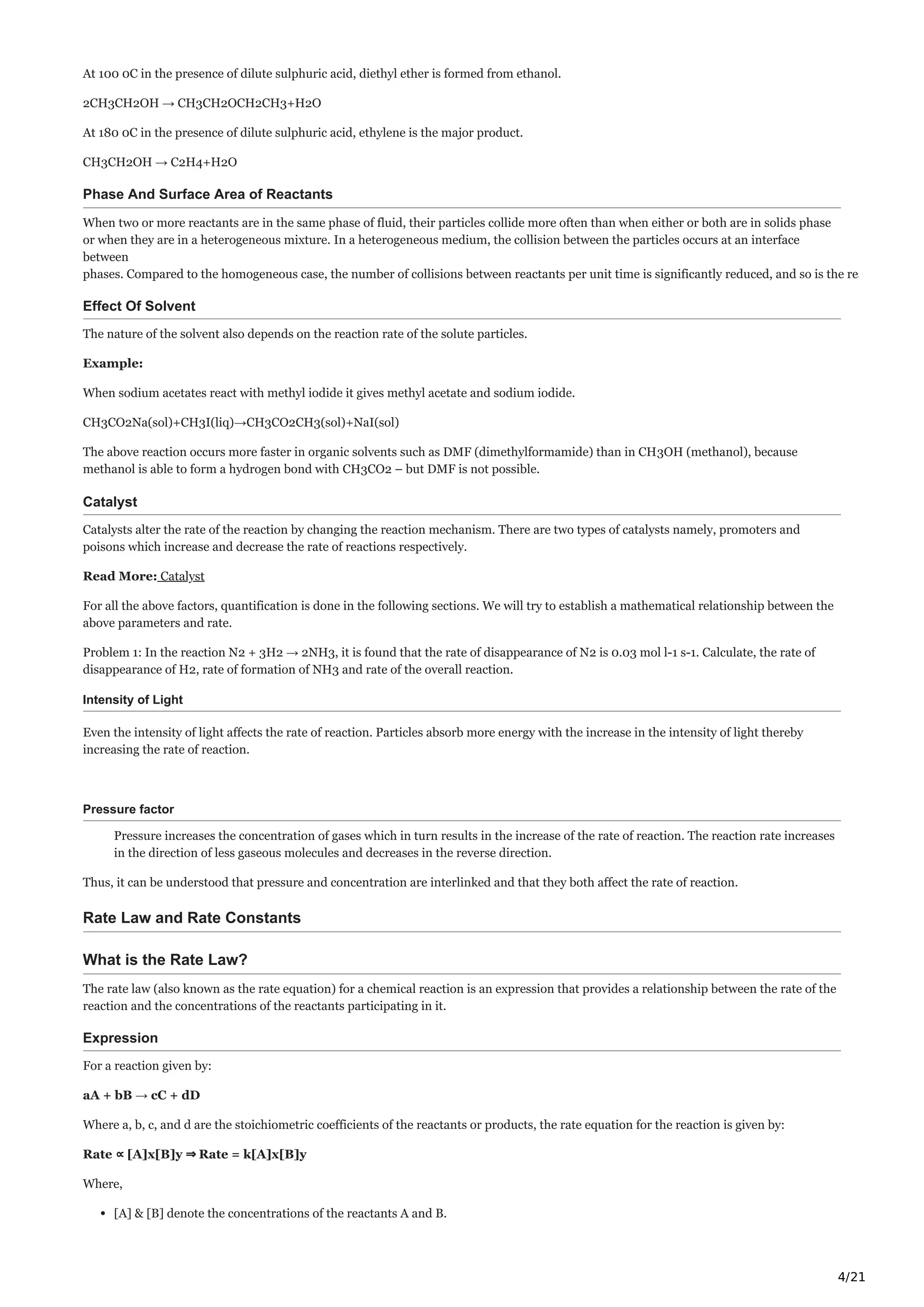 4/21
At 100 0C in the presence of dilute sulphuric acid, diethyl ether is formed from ethanol.
2CH3CH2OH → CH3CH2OCH2CH3+H2O
At 180 0C in the presence of dilute sulphuric acid, ethylene is the major product.
CH3CH2OH → C2H4+H2O
Phase And Surface Area of Reactants
When two or more reactants are in the same phase of fluid, their particles collide more often than when either or both are in solids phase
or when they are in a heterogeneous mixture. In a heterogeneous medium, the collision between the particles occurs at an interface
between
phases. Compared to the homogeneous case, the number of collisions between reactants per unit time is significantly reduced, and so is the rea
Effect Of Solvent
The nature of the solvent also depends on the reaction rate of the solute particles.
Example:
When sodium acetates react with methyl iodide it gives methyl acetate and sodium iodide.
CH3CO2Na(sol)+CH3I(liq)→CH3CO2CH3(sol)+NaI(sol)
The above reaction occurs more faster in organic solvents such as DMF (dimethylformamide) than in CH3OH (methanol), because
methanol is able to form a hydrogen bond with CH3CO2 – but DMF is not possible.
Catalyst
Catalysts alter the rate of the reaction by changing the reaction mechanism. There are two types of catalysts namely, promoters and
poisons which increase and decrease the rate of reactions respectively.
Read More: Catalyst
For all the above factors, quantification is done in the following sections. We will try to establish a mathematical relationship between the
above parameters and rate.
Problem 1: In the reaction N2 + 3H2 → 2NH3, it is found that the rate of disappearance of N2 is 0.03 mol l-1 s-1. Calculate, the rate of
disappearance of H2, rate of formation of NH3 and rate of the overall reaction.
Intensity of Light
Even the intensity of light affects the rate of reaction. Particles absorb more energy with the increase in the intensity of light thereby
increasing the rate of reaction.
Pressure factor
Pressure increases the concentration of gases which in turn results in the increase of the rate of reaction. The reaction rate increases
in the direction of less gaseous molecules and decreases in the reverse direction.
Thus, it can be understood that pressure and concentration are interlinked and that they both affect the rate of reaction.
Rate Law and Rate Constants
What is the Rate Law?
The rate law (also known as the rate equation) for a chemical reaction is an expression that provides a relationship between the rate of the
reaction and the concentrations of the reactants participating in it.
Expression
For a reaction given by:
aA + bB → cC + dD
Where a, b, c, and d are the stoichiometric coefficients of the reactants or products, the rate equation for the reaction is given by:
Rate ∝ [A]x[B]y ⇒ Rate = k[A]x[B]y
Where,
[A] & [B] denote the concentrations of the reactants A and B.
 