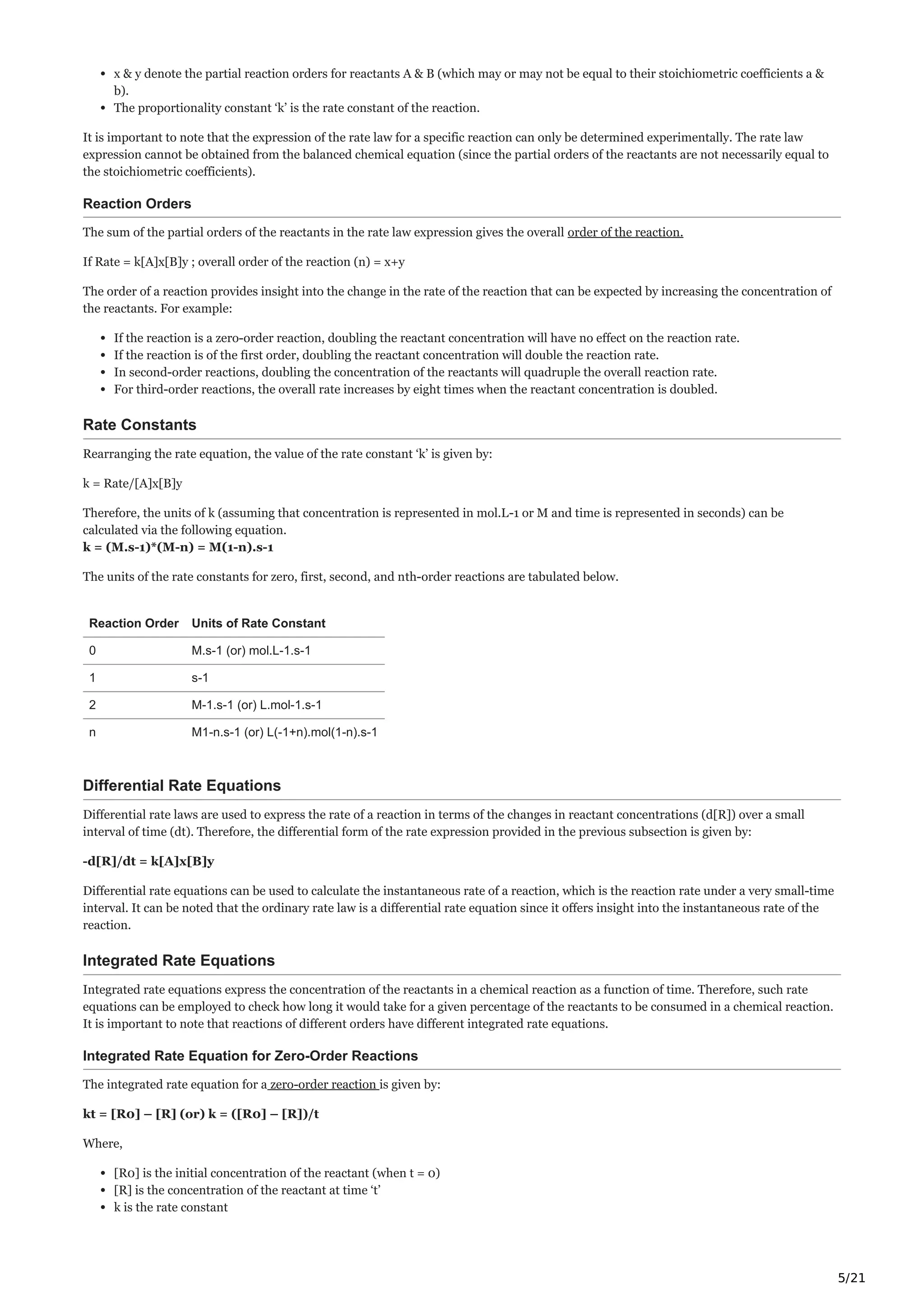 5/21
x & y denote the partial reaction orders for reactants A & B (which may or may not be equal to their stoichiometric coefficients a &
b).
The proportionality constant ‘k’ is the rate constant of the reaction.
It is important to note that the expression of the rate law for a specific reaction can only be determined experimentally. The rate law
expression cannot be obtained from the balanced chemical equation (since the partial orders of the reactants are not necessarily equal to
the stoichiometric coefficients).
Reaction Orders
The sum of the partial orders of the reactants in the rate law expression gives the overall order of the reaction.
If Rate = k[A]x[B]y ; overall order of the reaction (n) = x+y
The order of a reaction provides insight into the change in the rate of the reaction that can be expected by increasing the concentration of
the reactants. For example:
If the reaction is a zero-order reaction, doubling the reactant concentration will have no effect on the reaction rate.
If the reaction is of the first order, doubling the reactant concentration will double the reaction rate.
In second-order reactions, doubling the concentration of the reactants will quadruple the overall reaction rate.
For third-order reactions, the overall rate increases by eight times when the reactant concentration is doubled.
Rate Constants
Rearranging the rate equation, the value of the rate constant ‘k’ is given by:
k = Rate/[A]x[B]y
Therefore, the units of k (assuming that concentration is represented in mol.L-1 or M and time is represented in seconds) can be
calculated via the following equation.
k = (M.s-1)*(M-n) = M(1-n).s-1
The units of the rate constants for zero, first, second, and nth-order reactions are tabulated below.
Reaction Order Units of Rate Constant
0 M.s-1 (or) mol.L-1.s-1
1 s-1
2 M-1.s-1 (or) L.mol-1.s-1
n M1-n.s-1 (or) L(-1+n).mol(1-n).s-1
Differential Rate Equations
Differential rate laws are used to express the rate of a reaction in terms of the changes in reactant concentrations (d[R]) over a small
interval of time (dt). Therefore, the differential form of the rate expression provided in the previous subsection is given by:
-d[R]/dt = k[A]x[B]y
Differential rate equations can be used to calculate the instantaneous rate of a reaction, which is the reaction rate under a very small-time
interval. It can be noted that the ordinary rate law is a differential rate equation since it offers insight into the instantaneous rate of the
reaction.
Integrated Rate Equations
Integrated rate equations express the concentration of the reactants in a chemical reaction as a function of time. Therefore, such rate
equations can be employed to check how long it would take for a given percentage of the reactants to be consumed in a chemical reaction.
It is important to note that reactions of different orders have different integrated rate equations.
Integrated Rate Equation for Zero-Order Reactions
The integrated rate equation for a zero-order reaction is given by:
kt = [R0] – [R] (or) k = ([R0] – [R])/t
Where,
[R0] is the initial concentration of the reactant (when t = 0)
[R] is the concentration of the reactant at time ‘t’
k is the rate constant
 