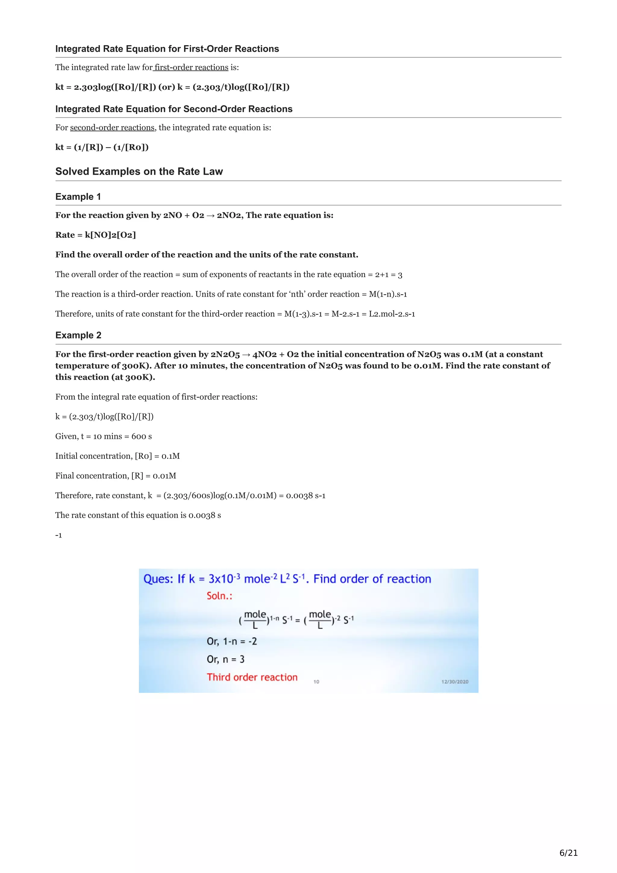 6/21
Integrated Rate Equation for First-Order Reactions
The integrated rate law for first-order reactions is:
kt = 2.303log([R0]/[R]) (or) k = (2.303/t)log([R0]/[R])
Integrated Rate Equation for Second-Order Reactions
For second-order reactions, the integrated rate equation is:
kt = (1/[R]) – (1/[R0])
Solved Examples on the Rate Law
Example 1
For the reaction given by 2NO + O2 → 2NO2, The rate equation is:
Rate = k[NO]2[O2]
Find the overall order of the reaction and the units of the rate constant.
The overall order of the reaction = sum of exponents of reactants in the rate equation = 2+1 = 3
The reaction is a third-order reaction. Units of rate constant for ‘nth’ order reaction = M(1-n).s-1
Therefore, units of rate constant for the third-order reaction = M(1-3).s-1 = M-2.s-1 = L2.mol-2.s-1
Example 2
For the first-order reaction given by 2N2O5 → 4NO2 + O2 the initial concentration of N2O5 was 0.1M (at a constant
temperature of 300K). After 10 minutes, the concentration of N2O5 was found to be 0.01M. Find the rate constant of
this reaction (at 300K).
From the integral rate equation of first-order reactions:
k = (2.303/t)log([R0]/[R])
Given, t = 10 mins = 600 s
Initial concentration, [R0] = 0.1M
Final concentration, [R] = 0.01M
Therefore, rate constant, k = (2.303/600s)log(0.1M/0.01M) = 0.0038 s-1
The rate constant of this equation is 0.0038 s
-1
 