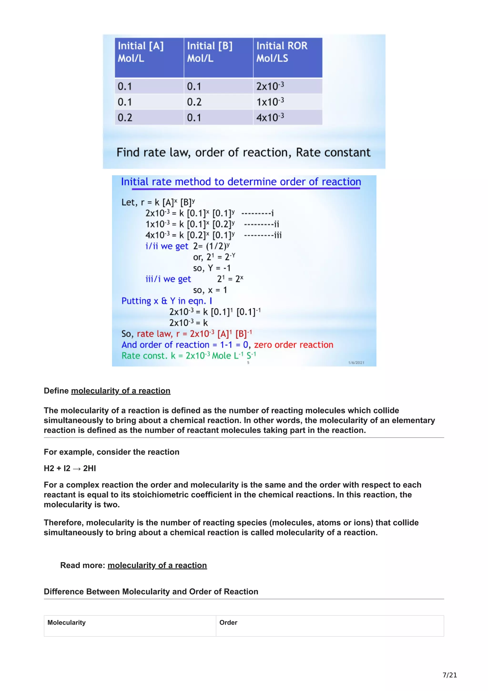 7/21
Define molecularity of a reaction
The molecularity of a reaction is defined as the number of reacting molecules which collide
simultaneously to bring about a chemical reaction. In other words, the molecularity of an elementary
reaction is defined as the number of reactant molecules taking part in the reaction.
For example, consider the reaction
H2 + I2 → 2HI
For a complex reaction the order and molecularity is the same and the order with respect to each
reactant is equal to its stoichiometric coefficient in the chemical reactions. In this reaction, the
molecularity is two.
Therefore, molecularity is the number of reacting species (molecules, atoms or ions) that collide
simultaneously to bring about a chemical reaction is called molecularity of a reaction.
Read more: molecularity of a reaction
Difference Between Molecularity and Order of Reaction
Molecularity Order
 